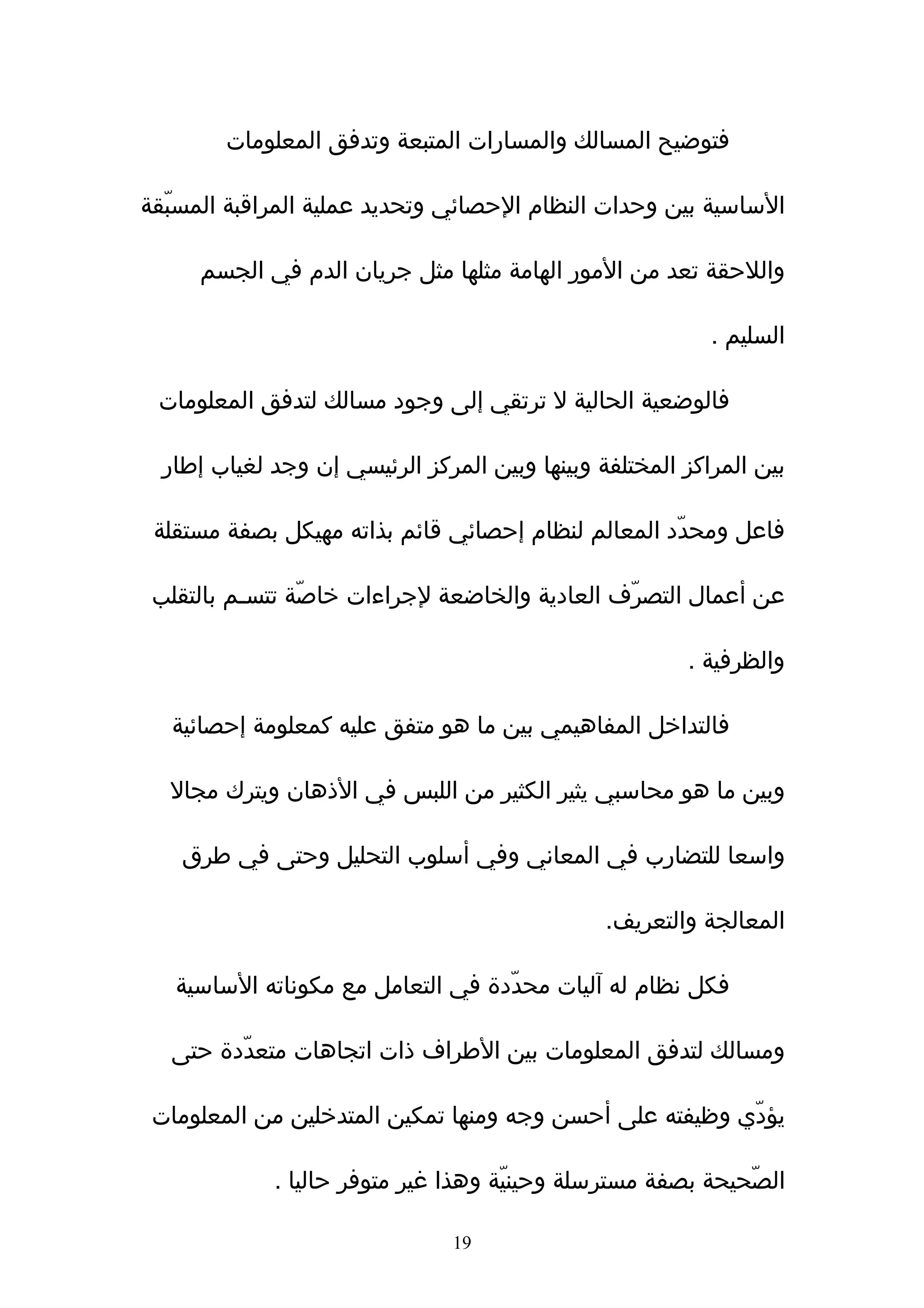 ‫فتوضيح المسالك والمسارات المتبعة وتدفق المعلومات‬

‫الساسية بين وحدات النظام الحصائي وتحديد عملية المراقبة المسبّقة‬

     ‫واللحقة تعد من المور الهامة مثلها مثل جريان الدم في الجسم‬

                                                           ‫السليم .‬

 ‫فالوضعية الحالية ل ترتقي إلى وجود مسالك لتدفق المعلومات‬

  ‫بين المراكز المختلفة وبينها وبين المركز الرئيسي إن وجد لغياب إطار‬

 ‫فاعل ومحدّد المعالم لنظام إحصائي قائم بذاته مهيكل بصفة مستقلة‬

 ‫عن أعمال التصرّف العادية والخاضعة لجراءات خاصّة تتسـم بالتقلب‬

                                                        ‫والظرفية .‬

   ‫فالتداخل المفاهيمي بين ما هو متفق عليه كمعلومة إحصائية‬

  ‫وبين ما هو محاسبي يثير الكثير من اللبس في الذهان ويترك مجال‬

    ‫واسعا للتضارب في المعاني وفي أسلوب التحليل وحتى في طرق‬

                                                ‫المعالجة والتعريف.‬

   ‫فكل نظام له ﺁليات محدّدة في التعامل مع مكوناته الساسية‬

   ‫ومسالك لتدفق المعلومات بين الطراف ذات اتجاهات متعدّدة حتى‬

 ‫يؤدّي وظيفته على أحسن وجه ومنها تمكين المتدخلين من المعلومات‬

             ‫الصّحيحة بصفة مسترسلة وحينيّة وهذا غير متوفر حاليا .‬

                                ‫91‬
 