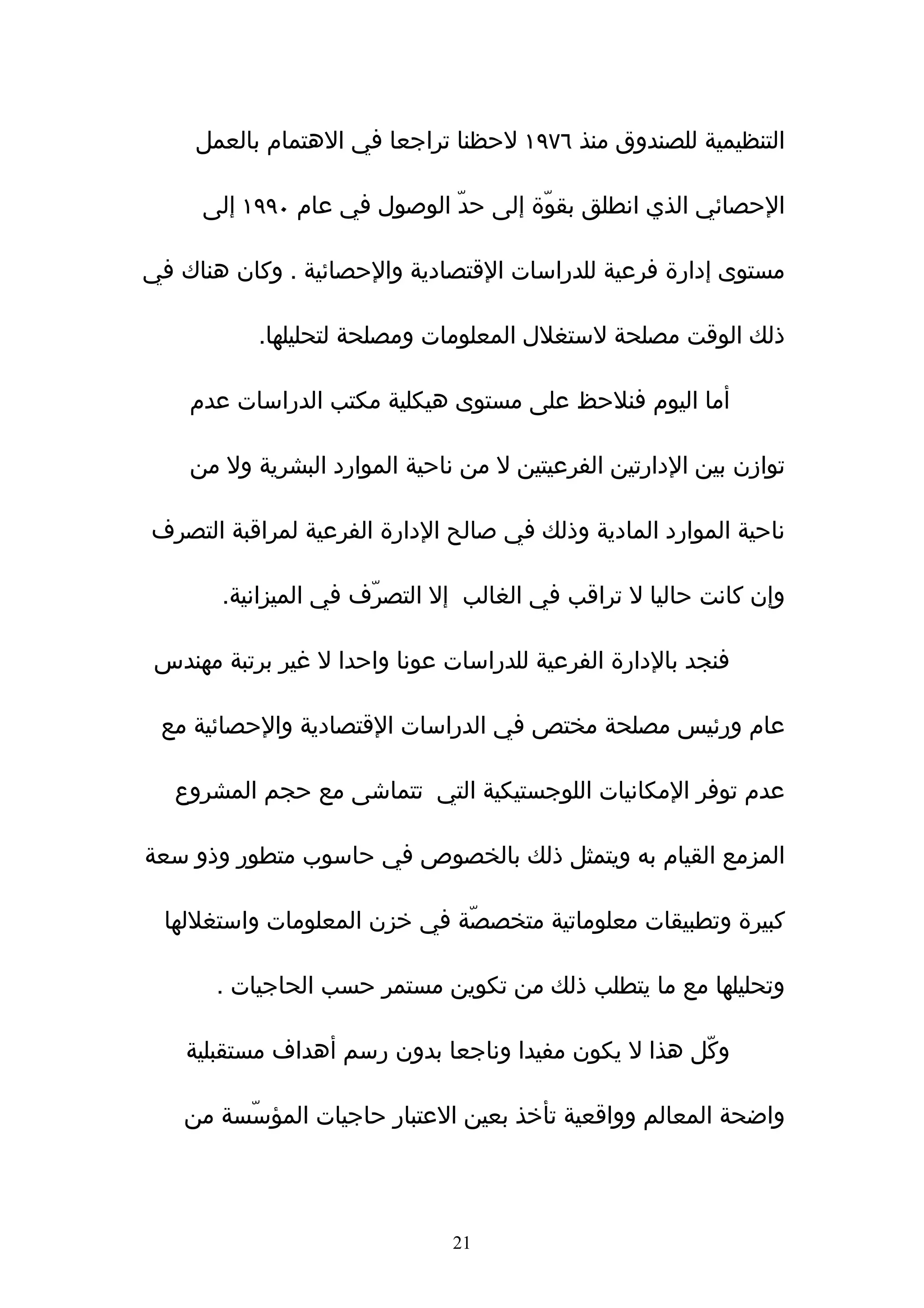 ‫التنظيمية للصندوق منذ ٦٧٩١ لحظنا تراجعا في الهتمام بالعمل‬

     ‫الحصائي الذي انطلق بقوّة إلى حدّ الوصول في عام ٠٩٩١ إلى‬

‫مستوى إدارة فرعية للدراسات القتصادية والحصائية . وكان هناك في‬

           ‫ذلك الوقت مصلحة لستغلل المعلومات ومصلحة لتحليلها.‬

    ‫أما اليوم فنلحظ على مستوى هيكلية مكتب الدراسات عدم‬

    ‫توازن بين الدارتين الفرعيتين ل من ناحية الموارد البشرية ول من‬

‫ناحية الموارد المادية وذلك في صالح الدارة الفرعية لمراقبة التصرف‬

       ‫وإن كانت حاليا ل تراقب في الغالب إل التصرّف في الميزانية.‬

 ‫فنجد بالدارة الفرعية للدراسات عونا واحدا ل غير برتبة مهندس‬

 ‫عام ورئيس مصلحة مختص في الدراسات القتصادية والحصائية مع‬

   ‫عدم توفر المكانيات اللوجستيكية التي تتماشى مع حجم المشروع‬

‫المزمع القيام به ويتمثل ذلك بالخصوص في حاسوب متطور وذو سعة‬

  ‫كبيرة وتطبيقات معلوماتية متخصصّة في خزن المعلومات واستغللها‬

       ‫وتحليلها مع ما يتطلب ذلك من تكوين مستمر حسب الحاجيات .‬

    ‫وكّل هذا ل يكون مفيدا وناجعا بدون رسم أهداف مستقبلية‬

    ‫واضحة المعالم وواقعية تأخذ بعين العتبار حاجيات المؤسّسة من‬




                               ‫12‬
 
