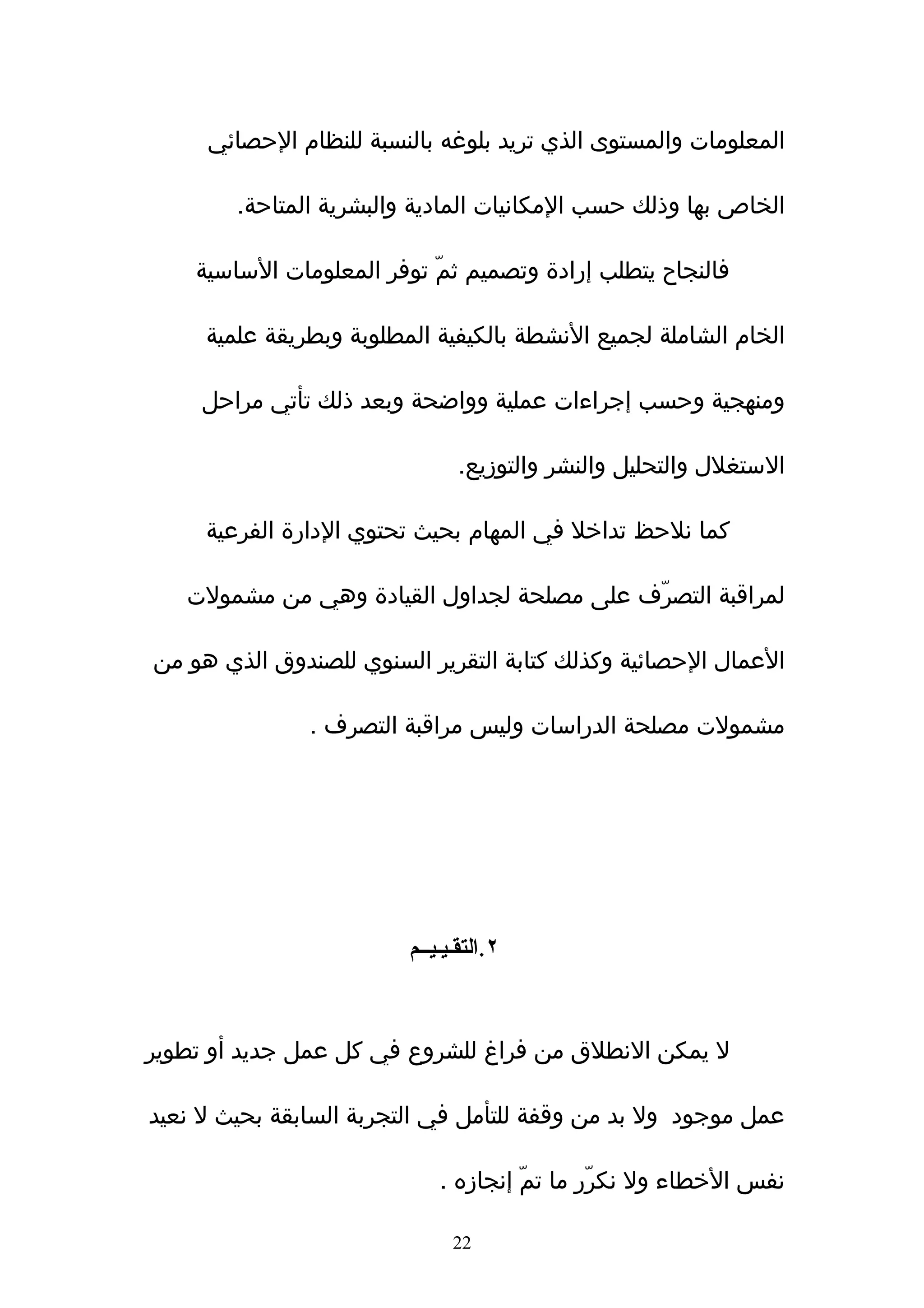 ‫المعلومات والمستوى الذي تريد بلوغه بالنسبة للنظام الحصائي‬

        ‫الخاص بها وذلك حسب المكانيات المادية والبشرية المتاحة.‬

    ‫فالنجاح يتطلب إرادة وتصميم ثمّ توفر المعلومات الساسية‬

     ‫الخام الشاملة لجميع النشطة بالكيفية المطلوبة وبطريقة علمية‬

     ‫ومنهجية وحسب إجراءات عملية وواضحة وبعد ذلك تأتي مراحل‬

                                ‫الستغلل والتحليل والنشر والتوزيع.‬

     ‫كما نلحظ تداخل في المهام بحيث تحتوي الدارة الفرعية‬

   ‫لمراقبة التصرّف على مصلحة لجداول القيادة وهي من مشمولت‬

‫العمال الحصائية وكذلك كتابة التقرير السنوي للصندوق الذي هو من‬

               ‫مشمولت مصلحة الدراسات وليس مراقبة التصرف .‬




                         ‫٢.التقـيـيــم‬



‫ل يمكن النطلق من فراغ للشروع في كل عمل جديد أو تطوير‬

‫عمل موجود ول بد من وقفة للتأمل في التجربة السابقة بحيث ل نعيد‬

                             ‫نفس الخطاء ول نكرّر ما تمّ إنجازه .‬

                               ‫22‬
 