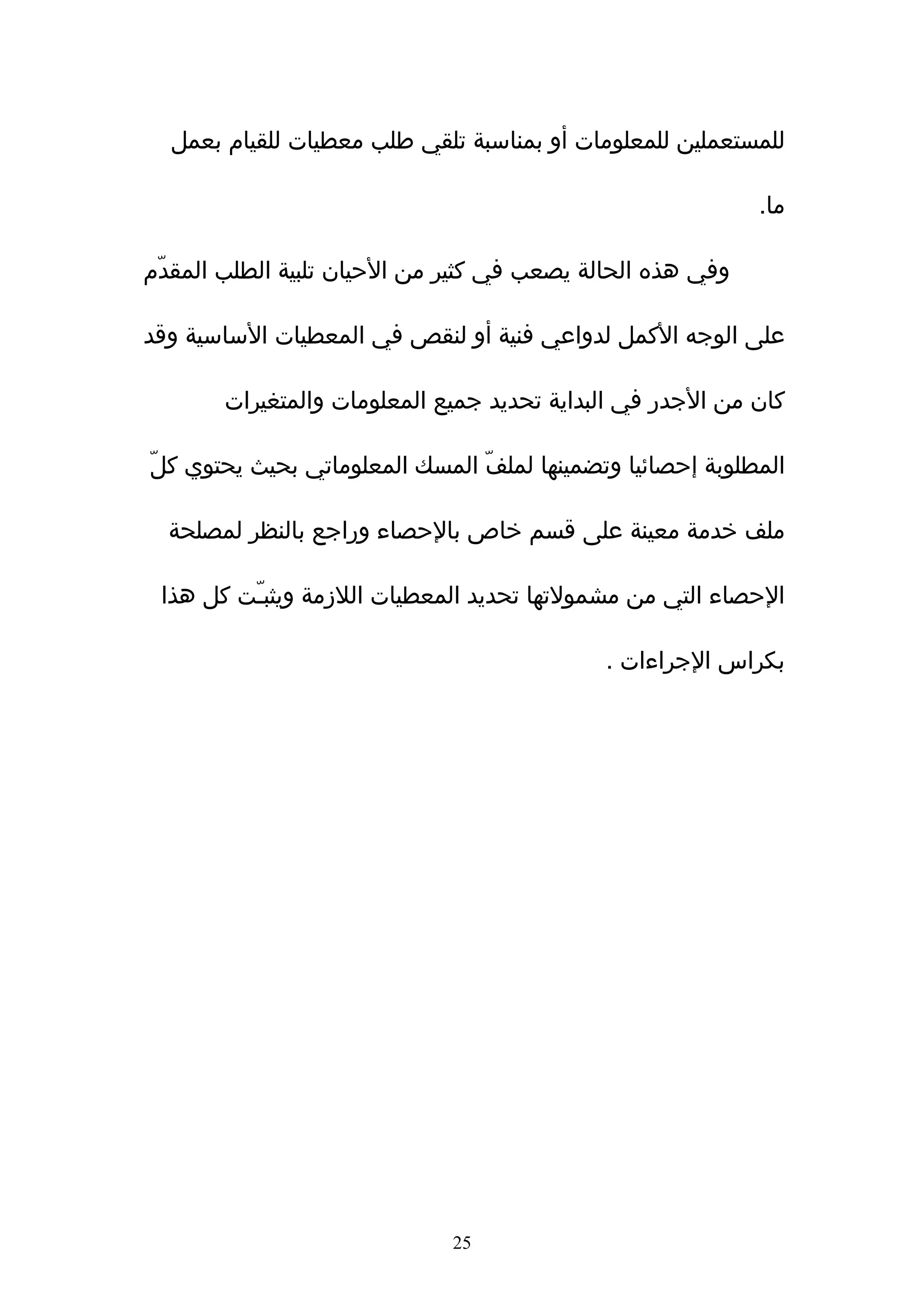 ‫للمستعملين للمعلومات أو بمناسبة تلقي طلب معطيات للقيام بعمل‬

                                                            ‫ما.‬

‫وفي هذه الحالة يصعب في كثير من الحيان تلبية الطلب المقدّم‬

‫على الوجه الكمل لدواعي فنية أو لنقص في المعطيات الساسية وقد‬

       ‫كان من الجدر في البداية تحديد جميع المعلومات والمتغيرات‬

‫المطلوبة إحصائيا وتضمينها لملفّ المسك المعلوماتي بحيث يحتوي كلّ‬

  ‫ملف خدمة معينة على قسم خاص بالحصاء وراجع بالنظر لمصلحة‬

 ‫الحصاء التي من مشمولتها تحديد المعطيات اللزمة ويثبـّت كل هذا‬

                                             ‫بكراس الجراءات .‬




                              ‫52‬
 