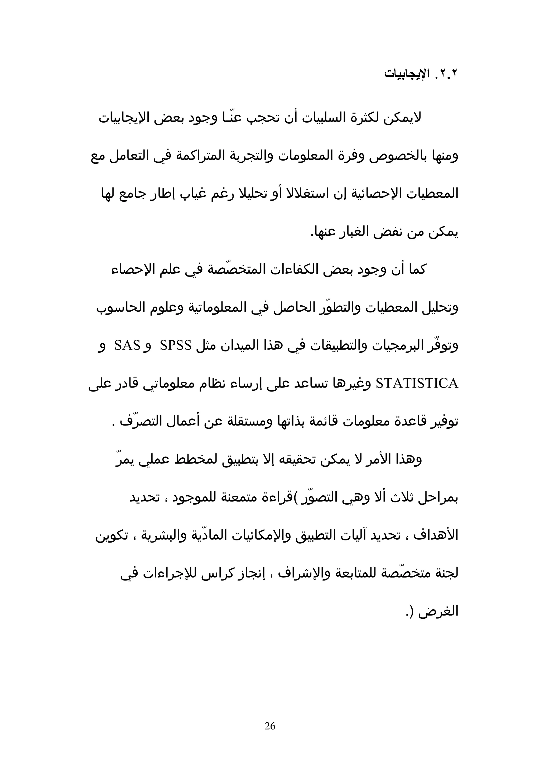 ‫٢.٢. اليجابيات‬

 ‫ليمكن لكثرة السلبيات أن تحجب عنّـا وجود بعض اليجابيات‬

‫ومنها بالخصوص وفرة المعلومات والتجربة المتراكمة في التعامل مع‬

 ‫المعطيات الحصائية إن استغلل أو تحليل رغم غياب إطار جامع لها‬

                                       ‫يمكن من نفض الغبار عنها.‬

   ‫كما أن وجود بعض الكفاءات المتخصّصة في علم الحصاء‬

 ‫وتحليل المعطيات والتطوّر الحاصل في المعلوماتية وعلوم الحاسوب‬

 ‫وتوفّر البرمجيات والتطبيقات في هذا الميدان مثل ‪ SPSS‬و ‪ SAS‬و‬

‫‪ STATISTICA‬وغيرها تساعد على إرساء نظام معلوماتي قادر على‬

   ‫توفير قاعدة معلومات قائمة بذاتها ومستقلة عن أعمال التصرّف .‬

    ‫وهذا المر ل يمكن تحقيقه إل بتطبيق لمخطط عملي يمرّ‬

       ‫بمراحل ثلث أل وهي التصوّر (قراءة متمعنة للموجود ، تحديد‬

 ‫الهداف ، تحديد ﺁليات التطبيق والمكانيات المادّية والبشرية ، تكوين‬

     ‫لجنة متخصّصة للمتابعة والشراف ، إنجاز كراس للجراءات في‬

                                                        ‫الغرض ).‬




                               ‫62‬
 