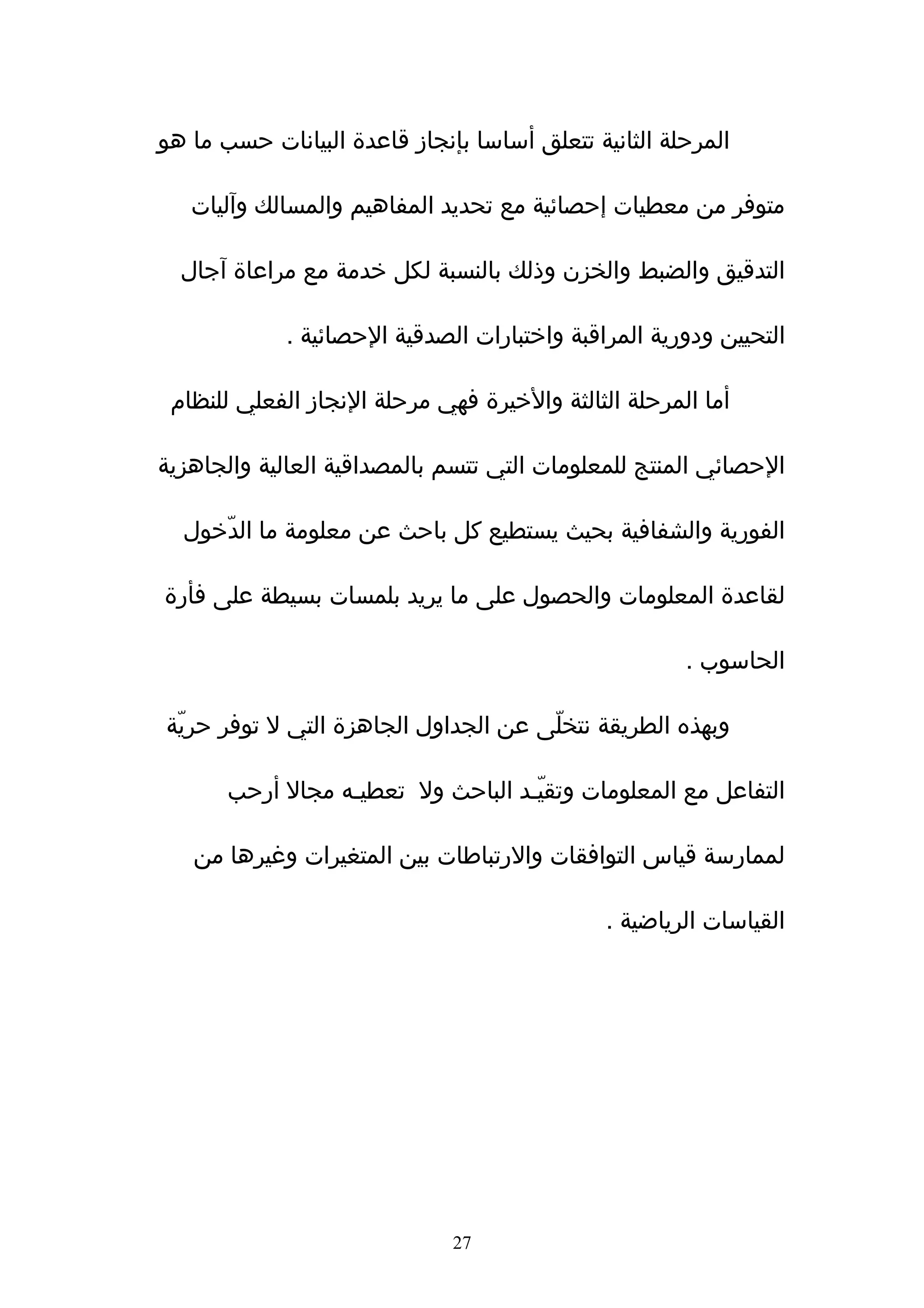 ‫المرحلة الثانية تتعلق أساسا بإنجاز قاعدة البيانات حسب ما هو‬

   ‫متوفر من معطيات إحصائية مع تحديد المفاهيم والمسالك وآليات‬

  ‫التدقيق والضبط والخزن وذلك بالنسبة لكل خدمة مع مراعاة آجال‬

             ‫التحيين ودورية المراقبة واختبارات الصدقية الحصائية .‬

 ‫أما المرحلة الثالثة والخيرة فهي مرحلة النجاز الفعلي للنظام‬

‫الحصائي المنتج للمعلومات التي تتسم بالمصداقية العالية والجاهزية‬

  ‫الفورية والشفافية بحيث يستطيع كل باحث عن معلومة ما الدّخول‬

‫لقاعدة المعلومات والحصول على ما يريد بلمسات بسيطة على فأرة‬

                                                      ‫الحاسوب .‬

‫وبهذه الطريقة نتخلّى عن الجداول الجاهزة التي ل توفر حريّة‬

       ‫التفاعل مع المعلومات وتقيّـد الباحث ول تعطيـه مجال أرحب‬

   ‫لممارسة قياس التوافقات والرتباطات بين المتغيرات وغيرها من‬

                                              ‫القياسات الرياضية .‬




                              ‫72‬
 