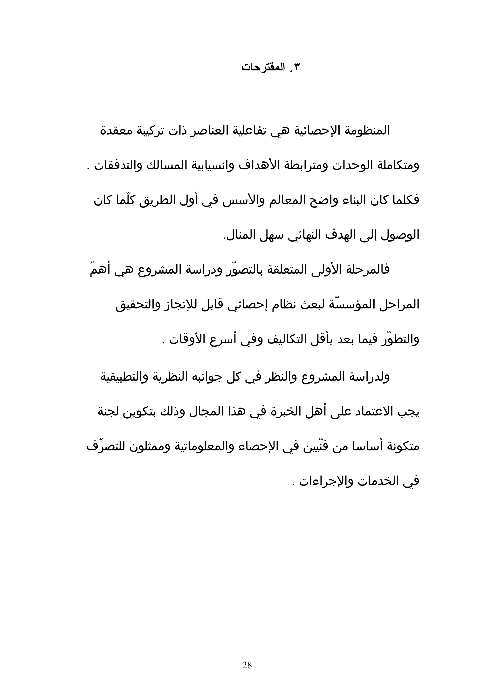 ‫٣. المقترحات‬



  ‫المنظومة الحصائية هي تفاعلية العناصر ذات تركيبة معقدة‬

‫ومتكاملة الوحدات ومترابطة الهداف وانسيابية المسالك والتدفقات .‬

 ‫فكلما كان البناء واضح المعالم والسس في أول الطريق كلّما كان‬

                         ‫الوصول إلى الهدف النهائي سهل المنال.‬

‫فالمرحلة الولى المتعلقة بالتصوّر ودراسة المشروع هي أهمّ‬

     ‫المراحل المؤسسّّة لبعث نظام إحصائي قابل للنجاز والتحقيق‬

             ‫والتطوّر فيما بعد بأقل التكاليف وفي أسرع الوقات .‬

  ‫ولدراسة المشروع والنظر في كل جوانبه النظرية والتطبيقية‬

  ‫يجب العتماد على أهل الخبرة في هذا المجال وذلك بتكوين لجنة‬

‫متكونة أساسا من فنّيين في الحصاء والمعلوماتية وممثلون للتصرّف‬

                                      ‫في الخدمات والجراءات .‬




                            ‫82‬
 