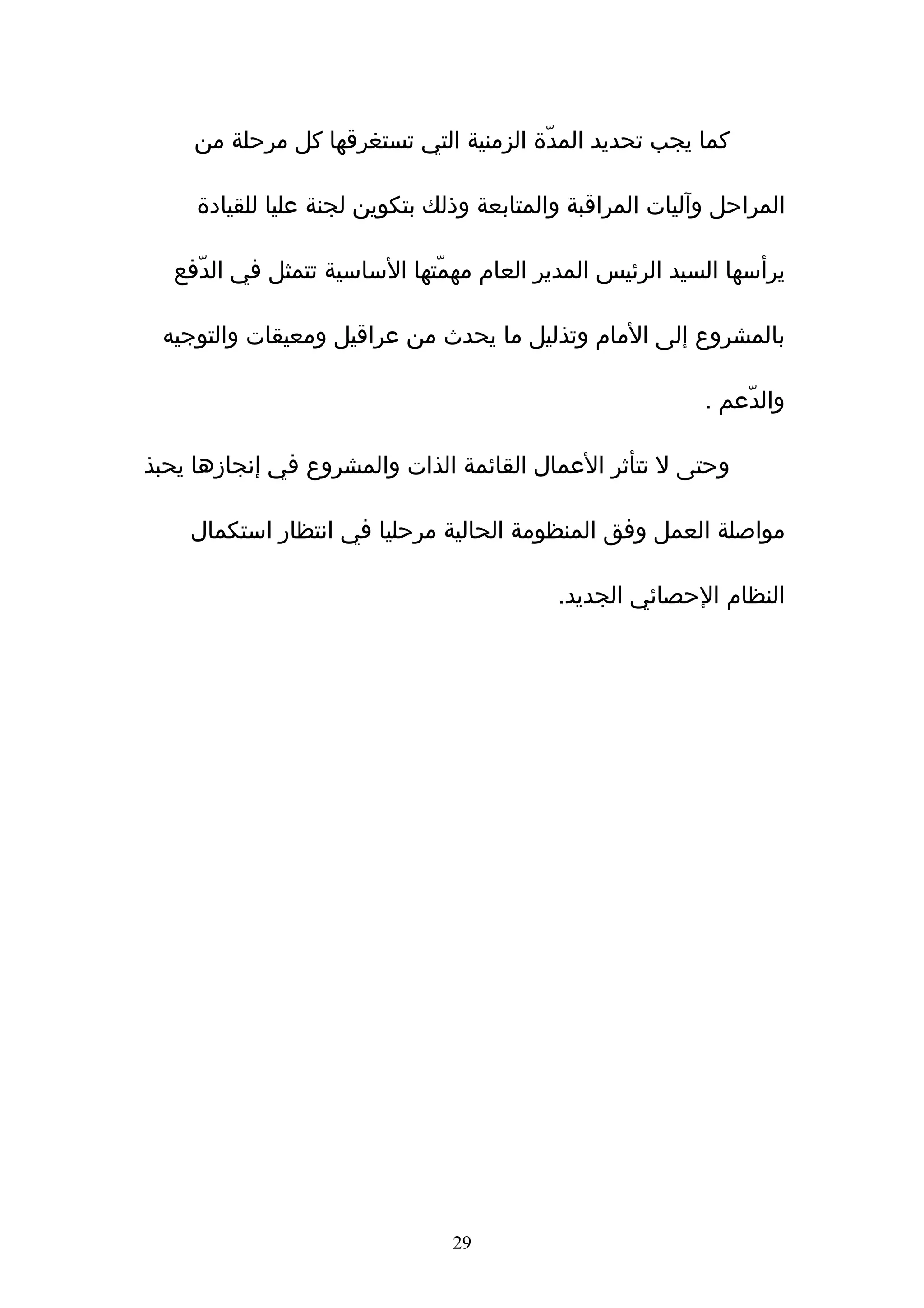 ‫كما يجب تحديد المدّة الزمنية التي تستغرقها كل مرحلة من‬

     ‫المراحل وآليات المراقبة والمتابعة وذلك بتكوين لجنة عليا للقيادة‬

  ‫يرأسها السيد الرئيس المدير العام مهمّتها الساسية تتمثل في الدّفع‬

 ‫بالمشروع إلى المام وتذليل ما يحدث من عراقيل ومعيقات والتوجيه‬

                                                           ‫والدّعم .‬

‫وحتى ل تتأثر العمال القائمة الذات والمشروع في إنجازها يحبذ‬

    ‫مواصلة العمل وفق المنظومة الحالية مرحليا في انتظار استكمال‬

                                           ‫النظام الحصائي الجديد.‬




                                ‫92‬
 