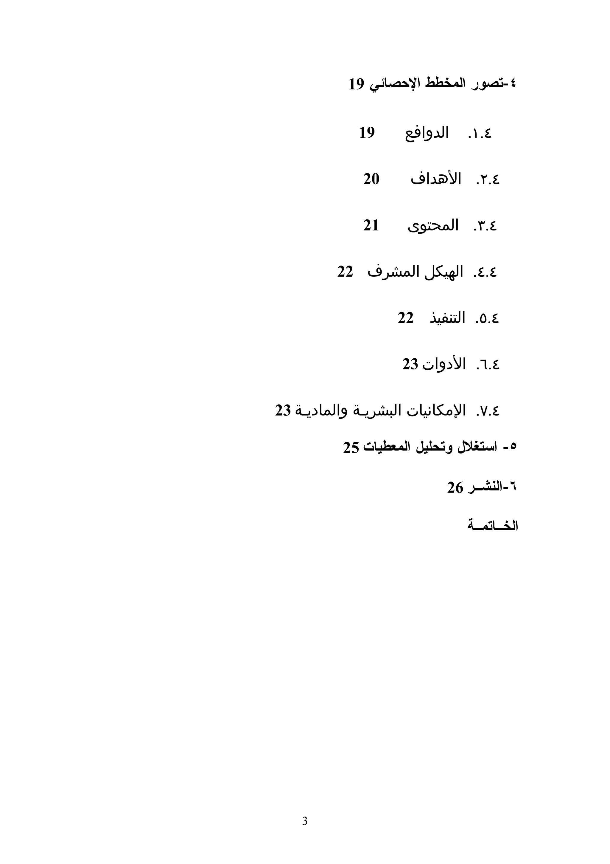‫٤-تصور المخطط الحصائي 91‬

             ‫91‬     ‫الدوافع‬   ‫٤.١.‬

              ‫02‬     ‫٤.٢. الهداف‬

              ‫12‬     ‫٤.٣. المحتوى‬

         ‫٤.٤. الهيكل المشرف 22‬

                   ‫٤.٥. التنفيذ 22‬

                    ‫٤.٦. الدوات 32‬

‫٤.٧. المكانيات البشريـة والماديـة 32‬

          ‫٥- استغلل وتحليل المعطيات 52‬

                           ‫٦-النشــر 62‬

                              ‫الخــاتمــة‬




    ‫3‬
 