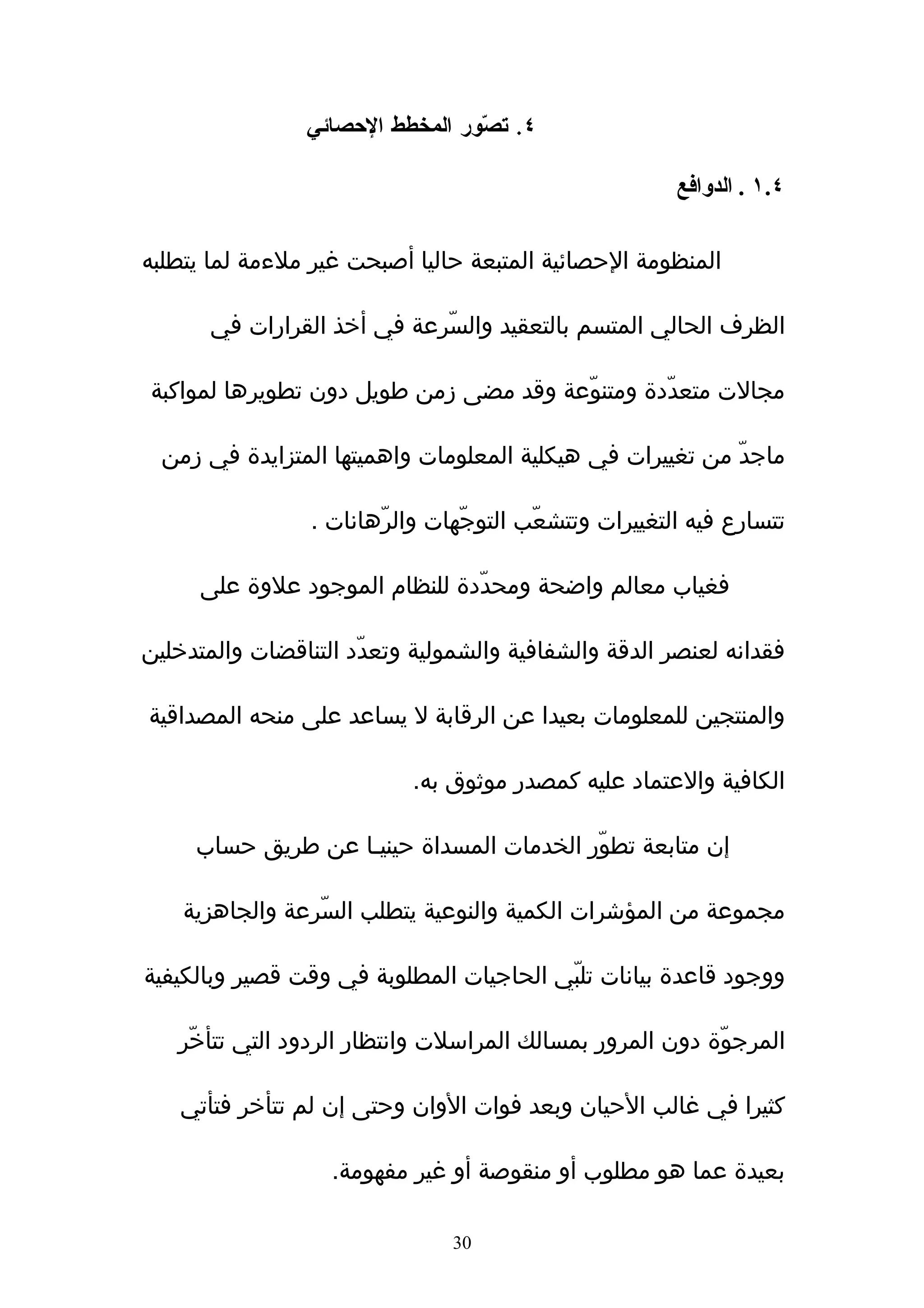 ‫٤. ت ّور المخطط الحصائي‬
                                 ‫ص‬

                                                        ‫٤.١ . الدوافع‬

‫المنظومة الحصائية المتبعة حاليا أصبحت غير ملءمة لما يتطلبه‬

       ‫الظرف الحالي المتسم بالتعقيد والسّرعة في أخذ القرارات في‬

‫مجالت متعدّدة ومتنوّعة وقد مضى زمن طويل دون تطويرها لمواكبة‬

  ‫ماجدّ من تغييرات في هيكلية المعلومات واهميتها المتزايدة في زمن‬

                 ‫تتسارع فيه التغييرات وتتشعّب التوجّهات والرّهانات .‬

      ‫فغياب معالم واضحة ومحدّدة للنظام الموجود علوة على‬

‫فقدانه لعنصر الدقة والشفافية والشمولية وتعدّد التناقضات والمتدخلين‬

‫والمنتجين للمعلومات بعيدا عن الرقابة ل يساعد على منحه المصداقية‬

                           ‫الكافية والعتماد عليه كمصدر موثوق به.‬

     ‫إن متابعة تطوّر الخدمات المسداة حينيـا عن طريق حساب‬

    ‫مجموعة من المؤشرات الكمية والنوعية يتطلب السّرعة والجاهزية‬

‫ووجود قاعدة بيانات تلبّي الحاجيات المطلوبة في وقت قصير وبالكيفية‬

   ‫المرجوّة دون المرور بمسالك المراسلت وانتظار الردود التي تتأخّر‬

   ‫كثيرا في غالب الحيان وبعد فوات الوان وحتى إن لم تتأخر فتأتي‬

                   ‫بعيدة عما هو مطلوب أو منقوصة أو غير مفهومة.‬

                                ‫03‬
 