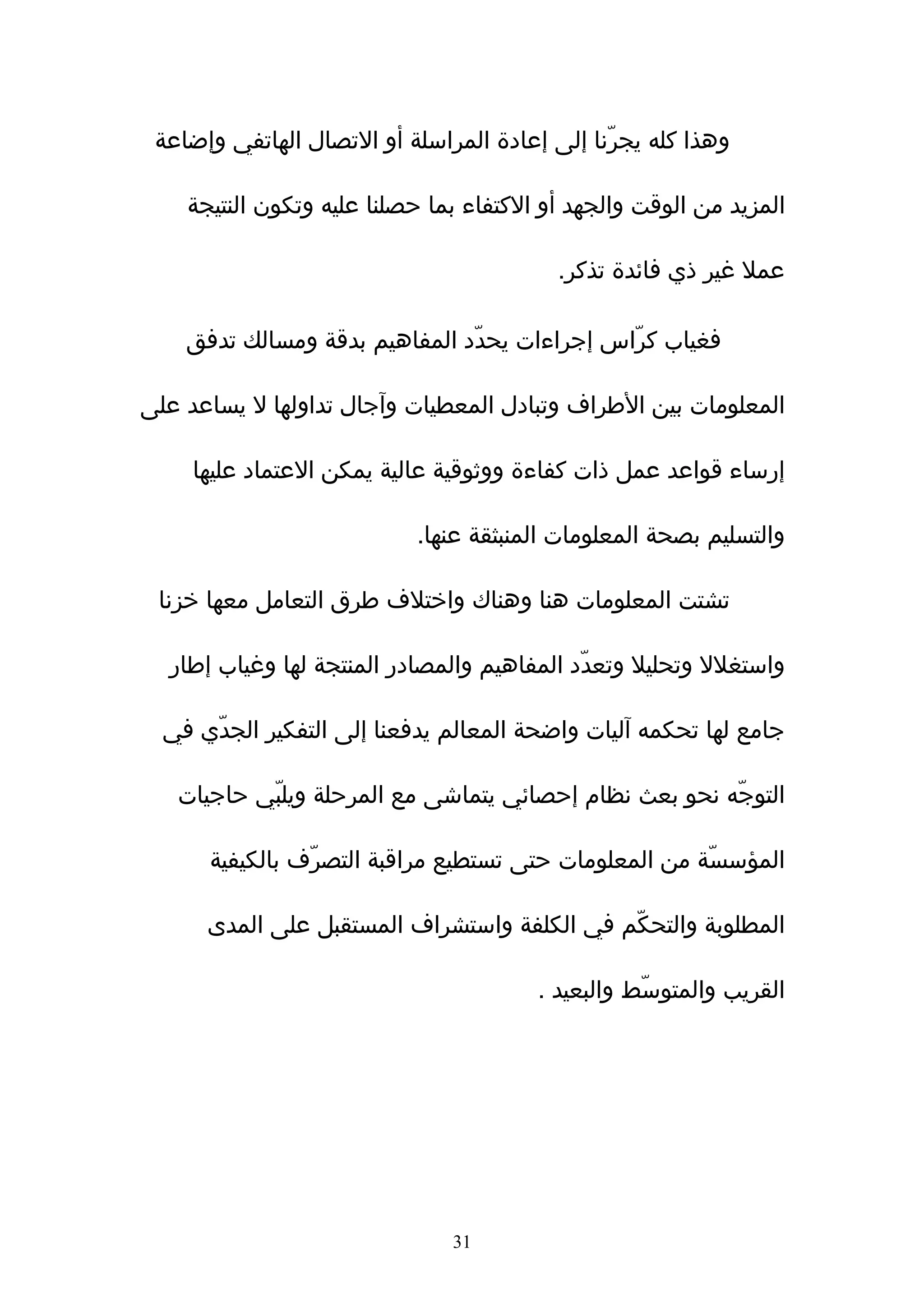 ‫وهذا كله يجرّنا إلى إعادة المراسلة أو التصال الهاتفي وإضاعة‬

    ‫المزيد من الوقت والجهد أو الكتفاء بما حصلنا عليه وتكون النتيجة‬

                                          ‫عمل غير ذي فائدة تذكر.‬

    ‫فغياب كرّاس إجراءات يحدّد المفاهيم بدقة ومسالك تدفق‬

‫المعلومات بين الطراف وتبادل المعطيات وﺁجال تداولها ل يساعد على‬

     ‫إرساء قواعد عمل ذات كفاءة ووثوقية عالية يمكن العتماد عليها‬

                           ‫والتسليم بصحة المعلومات المنبثقة عنها.‬

 ‫تشتت المعلومات هنا وهناك واختلف طرق التعامل معها خزنا‬

  ‫واستغلل وتحليل وتعدّد المفاهيم والمصادر المنتجة لها وغياب إطار‬

  ‫جامع لها تحكمه آليات واضحة المعالم يدفعنا إلى التفكير الجدّي في‬

   ‫التوجّه نحو بعث نظام إحصائي يتماشى مع المرحلة ويلبّي حاجيات‬

      ‫المؤسسّة من المعلومات حتى تستطيع مراقبة التصرّف بالكيفية‬

      ‫المطلوبة والتحكّم في الكلفة واستشراف المستقبل على المدى‬

                                        ‫القريب والمتوسّط والبعيد .‬




                               ‫13‬
 