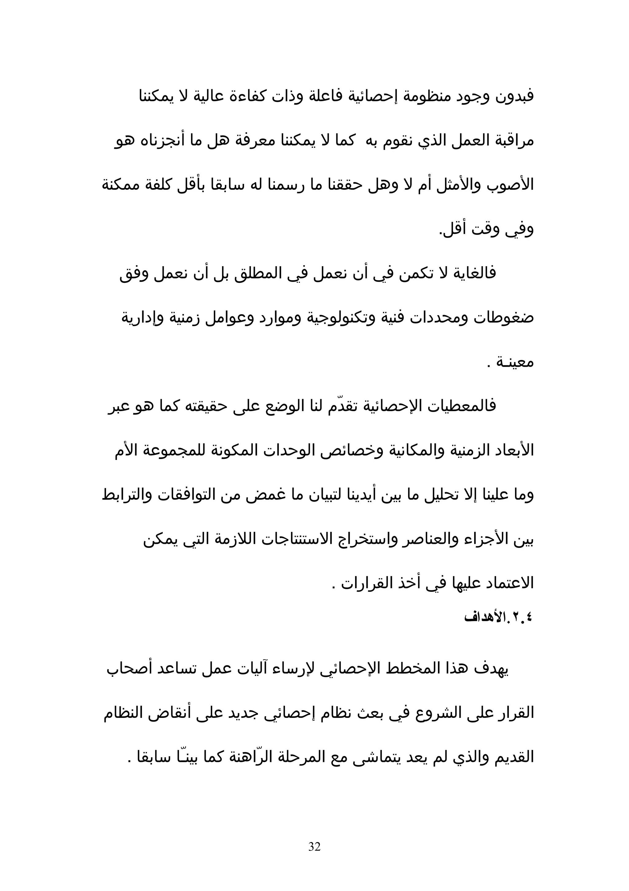 ‫فبدون وجود منظومة إحصائية فاعلة وذات كفاءة عالية ل يمكننا‬

  ‫مراقبة العمل الذي نقوم به كما ل يمكننا معرفة هل ما أنجزناه هو‬

‫الصوب والمثل أم ل وهل حققنا ما رسمنا له سابقا بأقل كلفة ممكنة‬

                                                     ‫وفي وقت أقل.‬

  ‫فالغاية ل تكمن في أن نعمل في المطلق بل أن نعمل وفق‬

   ‫ضغوطات ومحددات فنية وتكنولوجية وموارد وعوامل زمنية وإدارية‬

                                                             ‫معينـة .‬

 ‫فالمعطيات الحصائية تقدّم لنا الوضع على حقيقته كما هو عبر‬

  ‫البعاد الزمنية والمكانية وخصائص الوحدات المكونة للمجموعة الم‬

‫وما علينا إل تحليل ما بين أيدينا لتبيان ما غمض من التوافقات والترابط‬

      ‫بين الجزاء والعناصر واستخراج الستنتاجات اللزمة التي يمكن‬

                                     ‫العتماد عليها في أخذ القرارات .‬

                                                         ‫٤.٢.الهداف‬

‫يهدف هذا المخطط الحصائي لرساء ﺁليات عمل تساعد أصحاب‬

‫القرار على الشروع في بعث نظام إحصائي جديد على أنقاض النظام‬

    ‫القديم والذي لم يعد يتماشى مع المرحلة الرّاهنة كما بينـّا سابقا .‬




                                ‫23‬
 