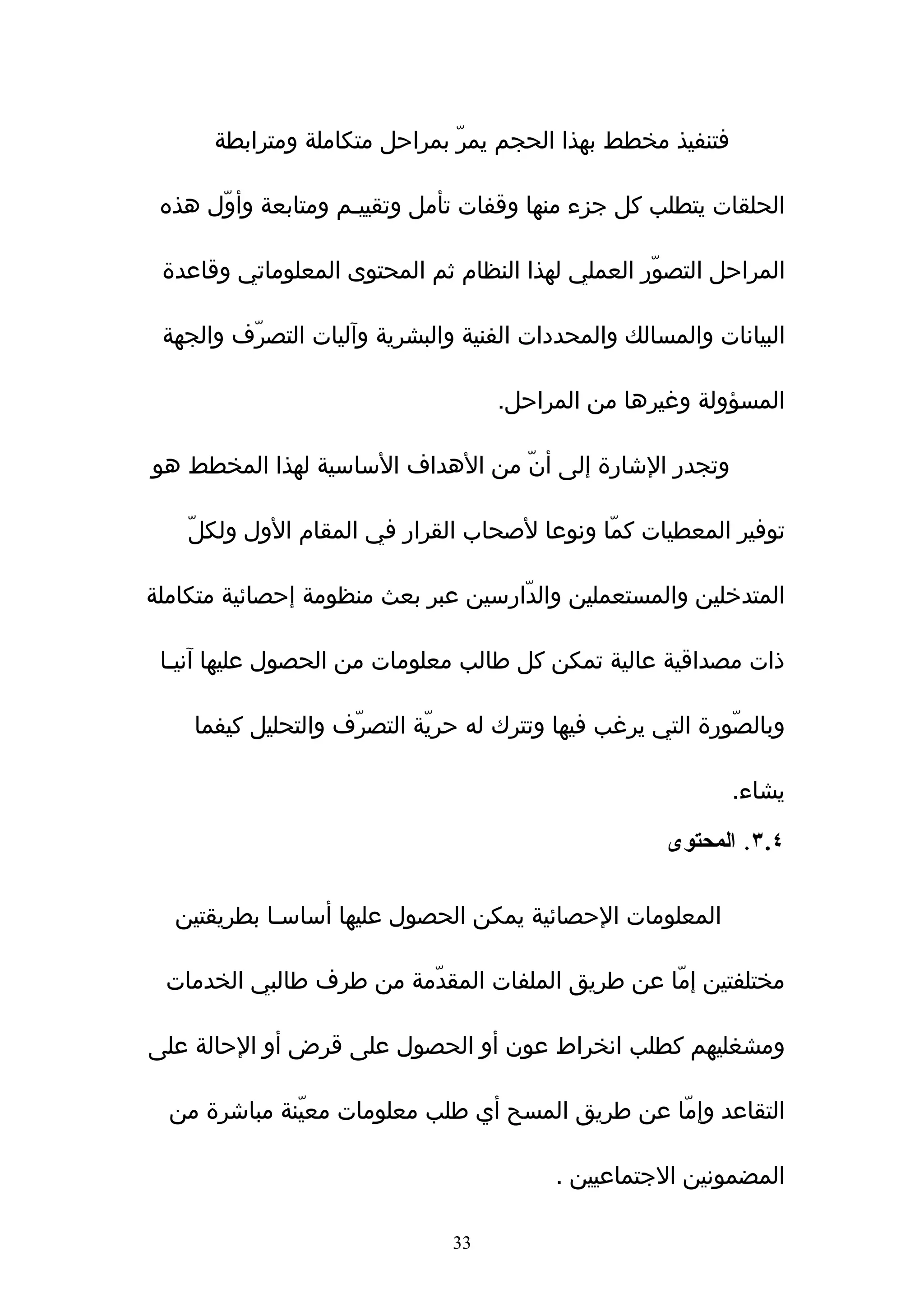 ‫فتنفيذ مخطط بهذا الحجم يمرّ بمراحل متكاملة ومترابطة‬

 ‫الحلقات يتطلب كل جزء منها وقفات تأمل وتقييـم ومتابعة وأوّل هذه‬

 ‫المراحل التصوّر العملي لهذا النظام ثم المحتوى المعلوماتي وقاعدة‬

 ‫البيانات والمسالك والمحددات الفنية والبشرية وﺁليات التصرّف والجهة‬

                                    ‫المسؤولة وغيرها من المراحل.‬

‫وتجدر الشارة إلى أنّ من الهداف الساسية لهذا المخطط هو‬

    ‫توفير المعطيات كمّا ونوعا لصحاب القرار في المقام الول ولكلّ‬

‫المتدخلين والمستعملين والدّارسين عبر بعث منظومة إحصائية متكاملة‬

 ‫ذات مصداقية عالية تمكن كل طالب معلومات من الحصول عليها ﺁنيـا‬

    ‫وبالصّورة التي يرغب فيها وتترك له حريّة التصرّف والتحليل كيفما‬

                                                            ‫يشاء.‬

                                                     ‫٤.٣. المحتوى‬

  ‫المعلومات الحصائية يمكن الحصول عليها أساسـا بطريقتين‬

 ‫مختلفتين إمّا عن طريق الملفات المقدّمة من طرف طالبي الخدمات‬

‫ومشغليهم كطلب انخراط عون أو الحصول على قرض أو الحالة على‬

  ‫التقاعد وإمّا عن طريق المسح أي طلب معلومات معيّنة مباشرة من‬

                                          ‫المضمونين الجتماعيين .‬

                               ‫33‬
 
