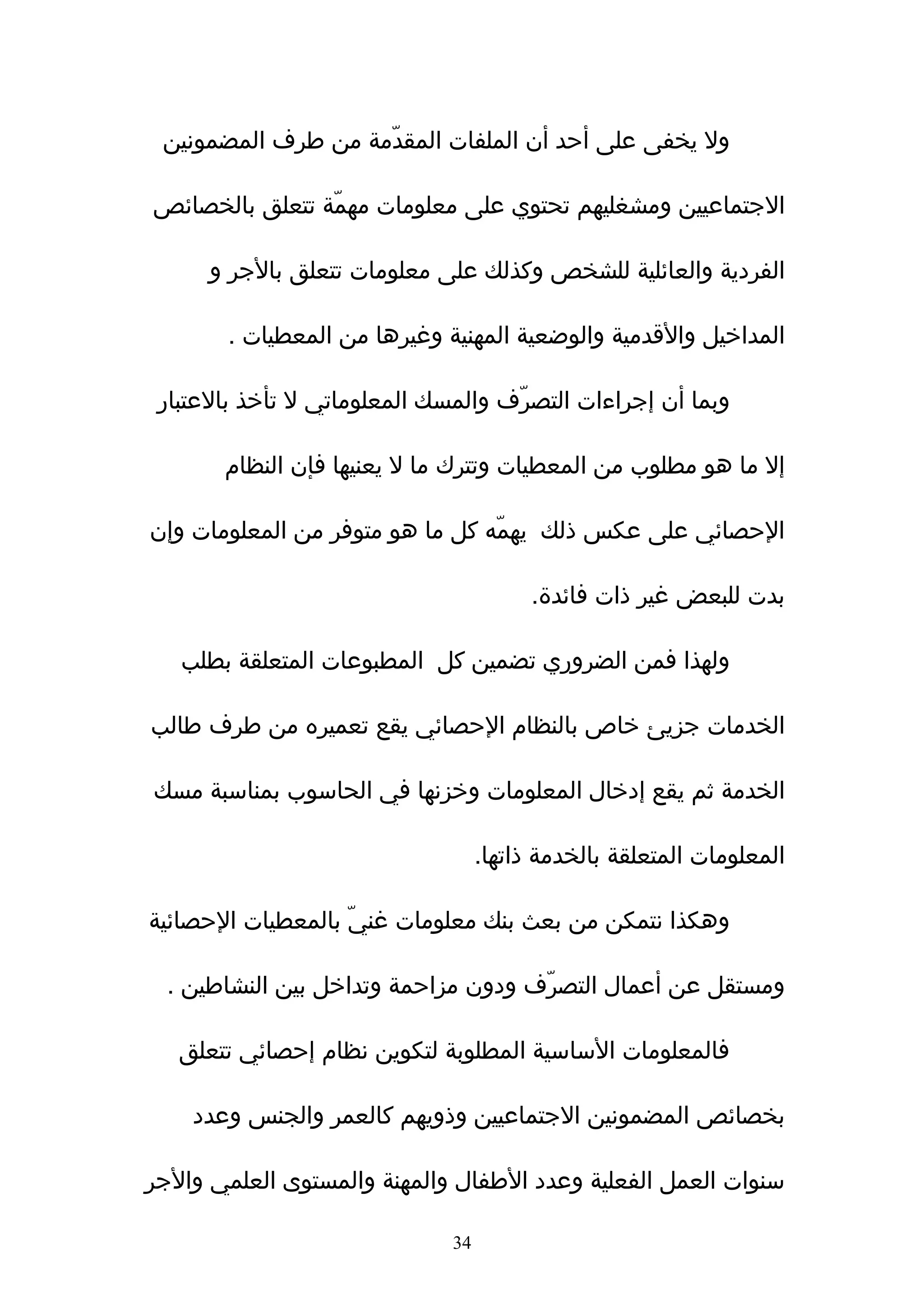 ‫ول يخفى على أحد أن الملفات المقدّمة من طرف المضمونين‬

‫الجتماعيين ومشغليهم تحتوي على معلومات مهمّة تتعلق بالخصائص‬

      ‫الفردية والعائلية للشخص وكذلك على معلومات تتعلق بالجر و‬

        ‫المداخيل والقدمية والوضعية المهنية وغيرها من المعطيات .‬

 ‫وبما أن إجراءات التصرّف والمسك المعلوماتي ل تأخذ بالعتبار‬

       ‫إل ما هو مطلوب من المعطيات وتترك ما ل يعنيها فإن النظام‬

‫الحصائي على عكس ذلك يهمّه كل ما هو متوفر من المعلومات وإن‬

                                         ‫بدت للبعض غير ذات فائدة.‬

   ‫ولهذا فمن الضروري تضمين كل المطبوعات المتعلقة بطلب‬

‫الخدمات جزيئ خاص بالنظام الحصائي يقع تعميره من طرف طالب‬

‫الخدمة ثم يقع إدخال المعلومات وخزنها في الحاسوب بمناسبة مسك‬

                                   ‫المعلومات المتعلقة بالخدمة ذاتها.‬

‫وهكذا نتمكن من بعث بنك معلومات غنيّ بالمعطيات الحصائية‬

  ‫ومستقل عن أعمال التصرّف ودون مزاحمة وتداخل بين النشاطين .‬

   ‫فالمعلومات الساسية المطلوبة لتكوين نظام إحصائي تتعلق‬

    ‫بخصائص المضمونين الجتماعيين وذويهم كالعمر والجنس وعدد‬

‫سنوات العمل الفعلية وعدد الطفال والمهنة والمستوى العلمي والجر‬

                              ‫43‬
 