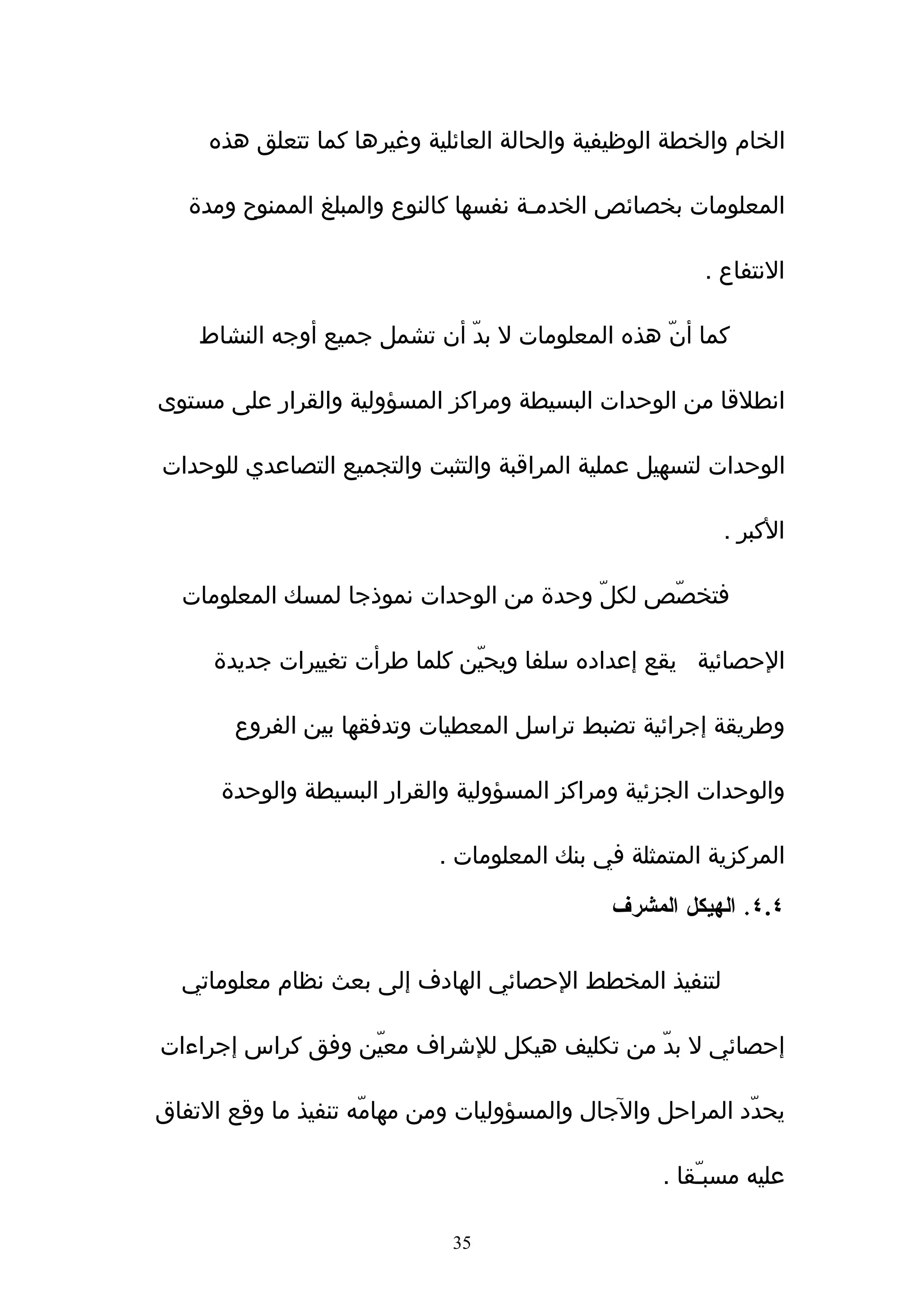 ‫الخام والخطة الوظيفية والحالة العائلية وغيرها كما تتعلق هذه‬

   ‫المعلومات بخصائص الخدمـة نفسها كالنوع والمبلغ الممنوح ومدة‬

                                                       ‫النتفاع .‬

    ‫كما أنّ هذه المعلومات ل بدّ أن تشمل جميع أوجه النشاط‬

‫انطلقا من الوحدات البسيطة ومراكز المسؤولية والقرار على مستوى‬

‫الوحدات لتسهيل عملية المراقبة والتثبت والتجميع التصاعدي للوحدات‬

                                                         ‫الكبر .‬

  ‫فتخصّص لكلّ وحدة من الوحدات نموذجا لمسك المعلومات‬

     ‫الحصائية يقع إعداده سلفا ويحيّن كلما طرأت تغييرات جديدة‬

       ‫وطريقة إجرائية تضبط تراسل المعطيات وتدفقها بين الفروع‬

      ‫والوحدات الجزئية ومراكز المسؤولية والقرار البسيطة والوحدة‬

                            ‫المركزية المتمثلة في بنك المعلومات .‬

                                              ‫٤.٤. الهيكل المشرف‬

  ‫لتنفيذ المخطط الحصائي الهادف إلى بعث نظام معلوماتي‬

‫إحصائي ل بدّ من تكليف هيكل للشراف معيّن وفق كراس إجراءات‬

‫يحدّد المراحل والجال والمسؤوليات ومن مهامّه تنفيذ ما وقع التفاق‬

                                                   ‫عليه مسبـّقا .‬

                             ‫53‬
 