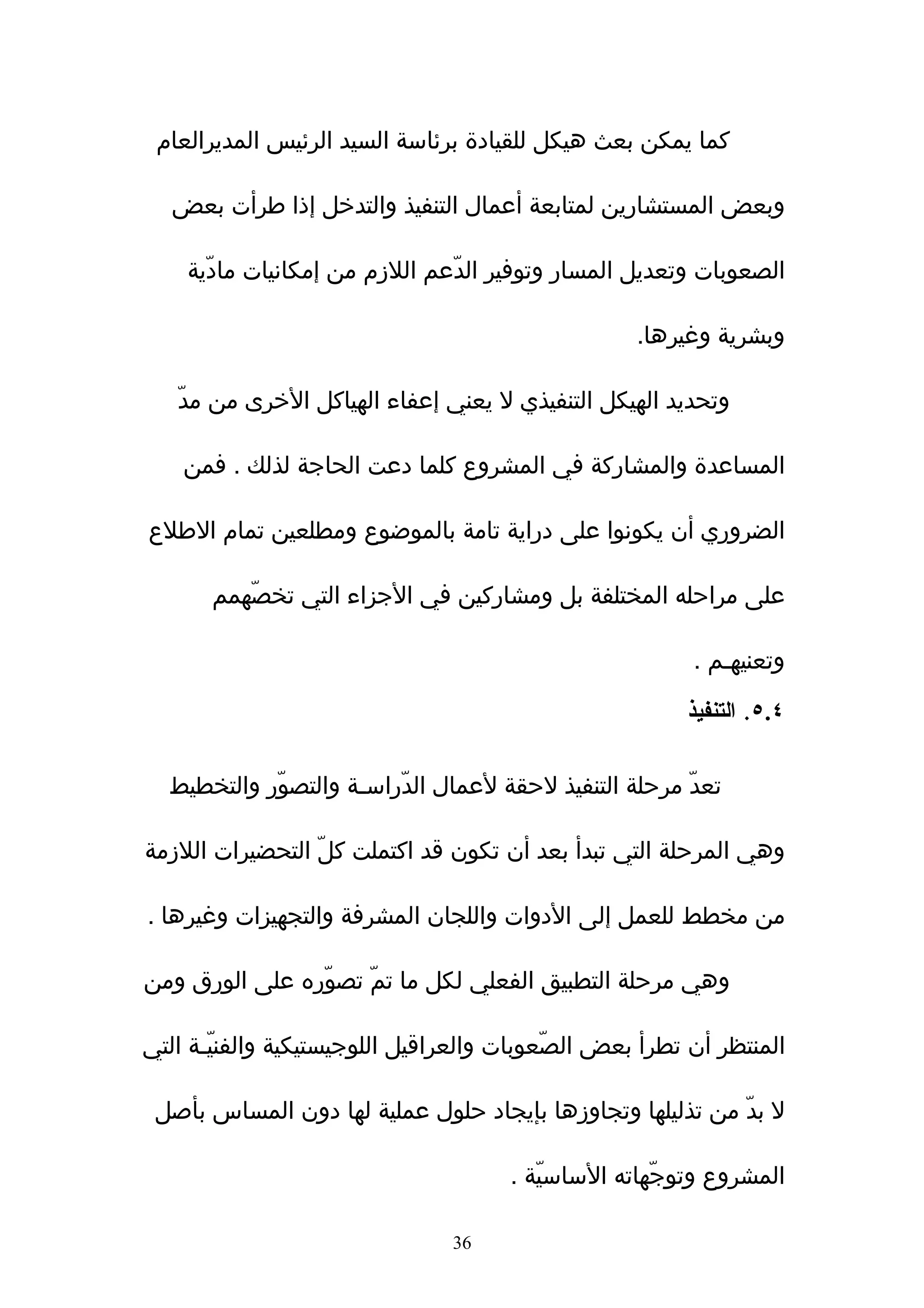 ‫كما يمكن بعث هيكل للقيادة برئاسة السيد الرئيس المديرالعام‬

   ‫وبعض المستشارين لمتابعة أعمال التنفيذ والتدخل إذا طرأت بعض‬

    ‫الصعوبات وتعديل المسار وتوفير الدّعم اللزم من إمكانيات مادّية‬

                                                   ‫وبشرية وغيرها.‬

   ‫وتحديد الهيكل التنفيذي ل يعني إعفاء الهياكل الخرى من مدّ‬

    ‫المساعدة والمشاركة في المشروع كلما دعت الحاجة لذلك . فمن‬

‫الضروري أن يكونوا على دراية تامة بالموضوع ومطلعين تمام الطلع‬

       ‫على مراحله المختلفة بل ومشاركين في الجزاء التي تخصّهمم‬

                                                         ‫وتعنيهـم .‬

                                                        ‫٤.٥. التنفيذ‬

  ‫تعدّ مرحلة التنفيذ لحقة لعمال الدّراسـة والتصوّر والتخطيط‬

‫وهي المرحلة التي تبدأ بعد أن تكون قد اكتملت كلّ التحضيرات اللزمة‬

‫من مخطط للعمل إلى الدوات واللجان المشرفة والتجهيزات وغيرها .‬

‫وهي مرحلة التطبيق الفعلي لكل ما تمّ تصوّره على الورق ومن‬

‫المنتظر أن تطرأ بعض الصّعوبات والعراقيل اللوجيستيكية والفنيّـة التي‬

 ‫ل بدّ من تذليلها وتجاوزها بإيجاد حلول عملية لها دون المساس بأصل‬

                                      ‫المشروع وتوجّهاته الساسيّة .‬

                                ‫63‬
 