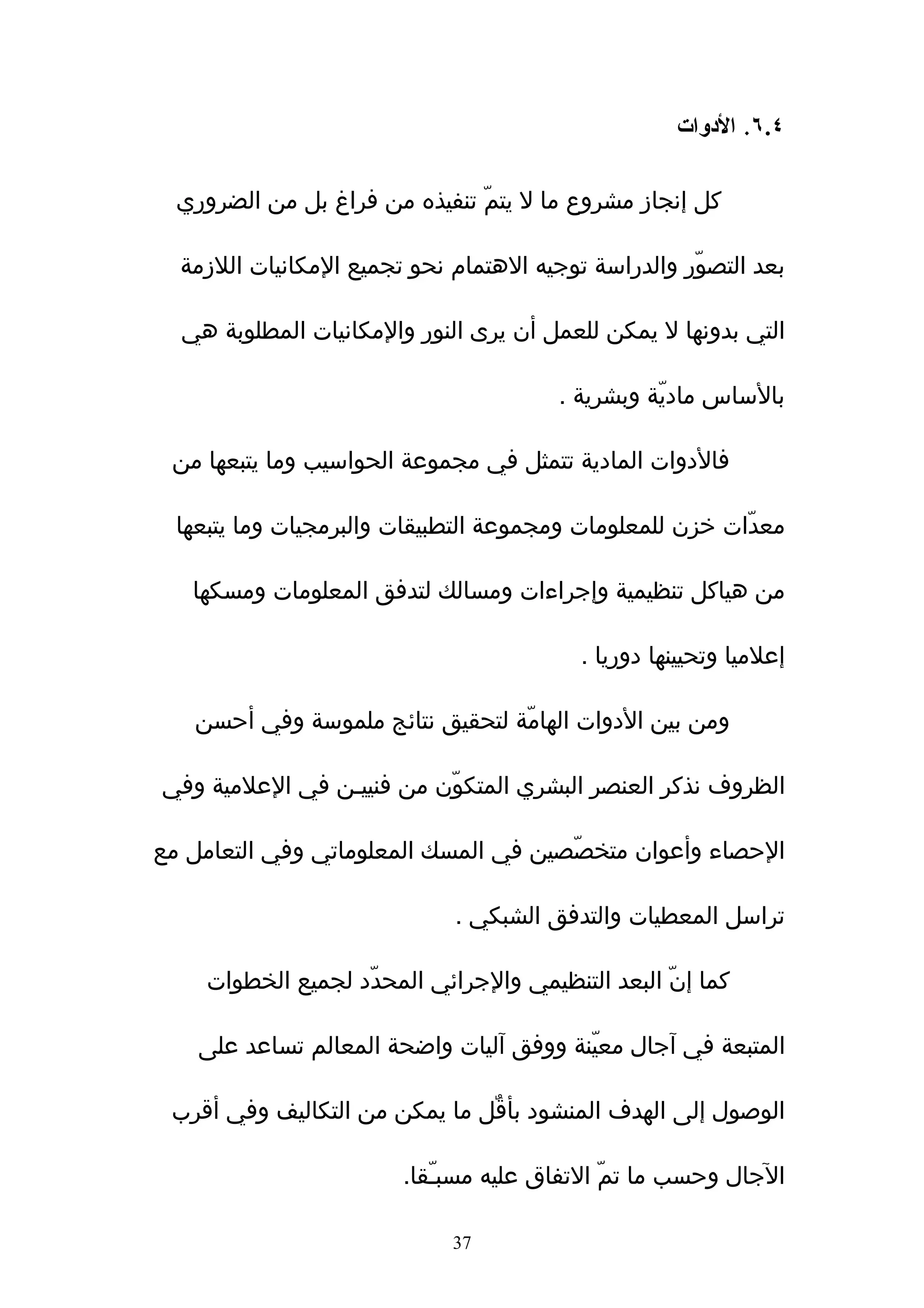 ‫٤.٦. الدوات‬

  ‫كل إنجاز مشروع ما ل يتمّ تنفيذه من فراغ بل من الضروري‬

  ‫بعد التصوّر والدراسة توجيه الهتمام نحو تجميع المكانيات اللزمة‬

  ‫التي بدونها ل يمكن للعمل أن يرى النور والمكانيات المطلوبة هي‬

                                        ‫بالساس ماديّة وبشرية .‬

 ‫فالدوات المادية تتمثل في مجموعة الحواسيب وما يتبعها من‬

  ‫معدّات خزن للمعلومات ومجموعة التطبيقات والبرمجيات وما يتبعها‬

   ‫من هياكل تنظيمية وإجراءات ومسالك لتدفق المعلومات ومسكها‬

                                          ‫إعلميا وتحيينها دوريا .‬

   ‫ومن بين الدوات الهامّة لتحقيق نتائج ملموسة وفي أحسن‬

‫الظروف نذكر العنصر البشري المتكوّن من فنييـن في العلمية وفي‬

‫الحصاء وأعوان متخصّصين في المسك المعلوماتي وفي التعامل مع‬

                              ‫تراسل المعطيات والتدفق الشبكي .‬

     ‫كما إنّ البعد التنظيمي والجرائي المحدّد لجميع الخطوات‬

    ‫المتبعة في ﺁجال معيّنة ووفق ﺁليات واضحة المعالم تساعد على‬

 ‫الوصول إلى الهدف المنشود بأقٌل ما يمكن من التكاليف وفي أقرب‬

                        ‫الجال وحسب ما تمّ التفاق عليه مسبـّقا.‬

                             ‫73‬
 