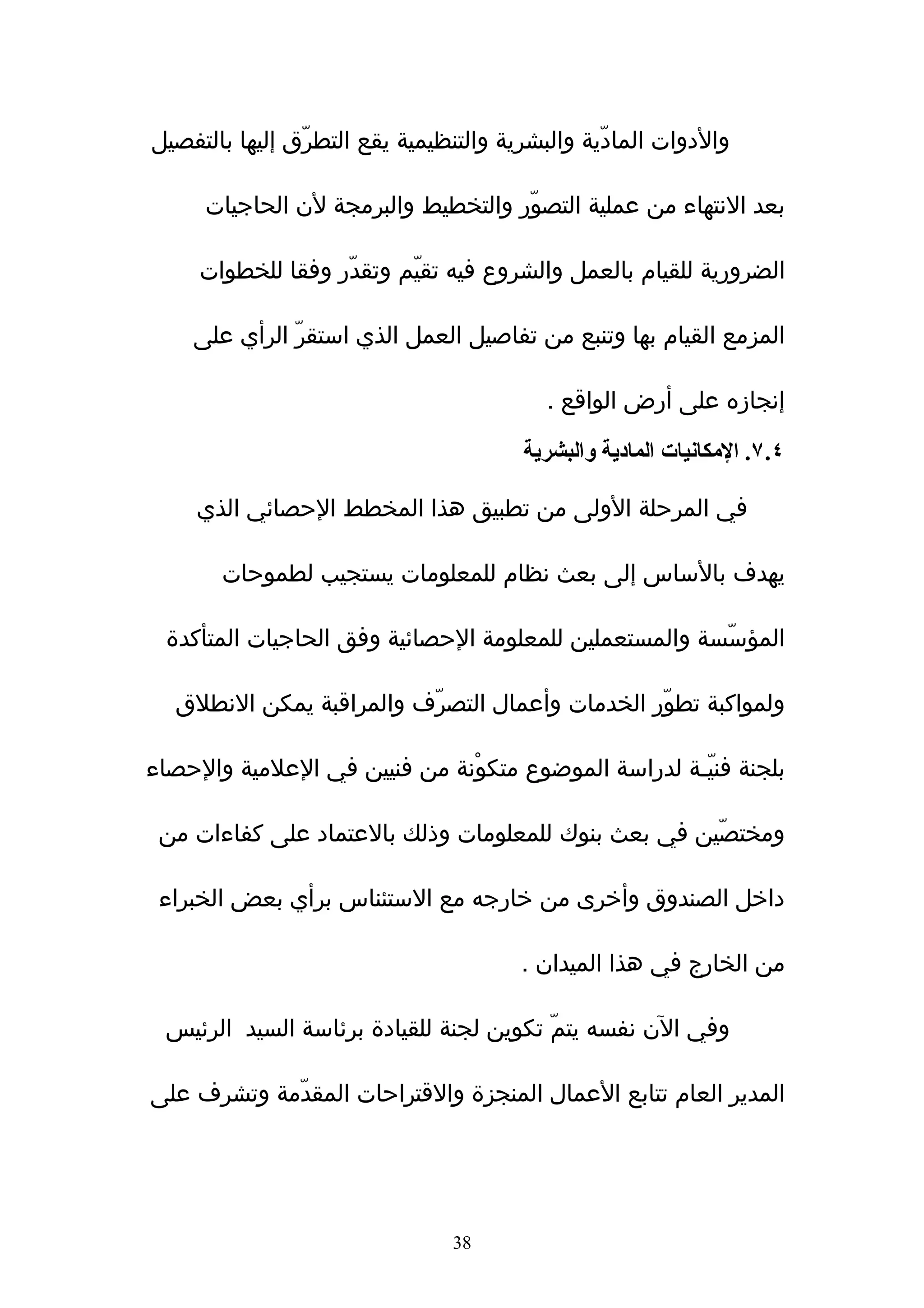 ‫والدوات المادّية والبشرية والتنظيمية يقع التطرّق إليها بالتفصيل‬

     ‫بعد النتهاء من عملية التصوّر والتخطيط والبرمجة لن الحاجيات‬

     ‫الضرورية للقيام بالعمل والشروع فيه تقيّم وتقدّر وفقا للخطوات‬

    ‫المزمع القيام بها وتنبع من تفاصيل العمل الذي استقرّ الرأي على‬

                                           ‫إنجازه على أرض الواقع .‬

                                        ‫٤.٧. المكانيات المادية والبشرية‬

     ‫في المرحلة الولى من تطبيق هذا المخطط الحصائي الذي‬

       ‫يهدف بالساس إلى بعث نظام للمعلومات يستجيب لطموحات‬

 ‫المؤسّسة والمستعملين للمعلومة الحصائية وفق الحاجيات المتأكدة‬

  ‫ولمواكبة تطوّر الخدمات وأعمال التصرّف والمراقبة يمكن النطلق‬

‫بلجنة فنيّـة لدراسة الموضوع متكوْنة من فنيين في العلمية والحصاء‬

 ‫ومختصّين في بعث بنوك للمعلومات وذلك بالعتماد على كفاءات من‬

 ‫داخل الصندوق وأخرى من خارجه مع الستئناس برأي بعض الخبراء‬

                                        ‫من الخارج في هذا الميدان .‬

 ‫وفي الن نفسه يتمّ تكوين لجنة للقيادة برئاسة السيد الرئيس‬

‫المدير العام تتابع العمال المنجزة والقتراحات المقدّمة وتشرف على‬




                                ‫83‬
 
