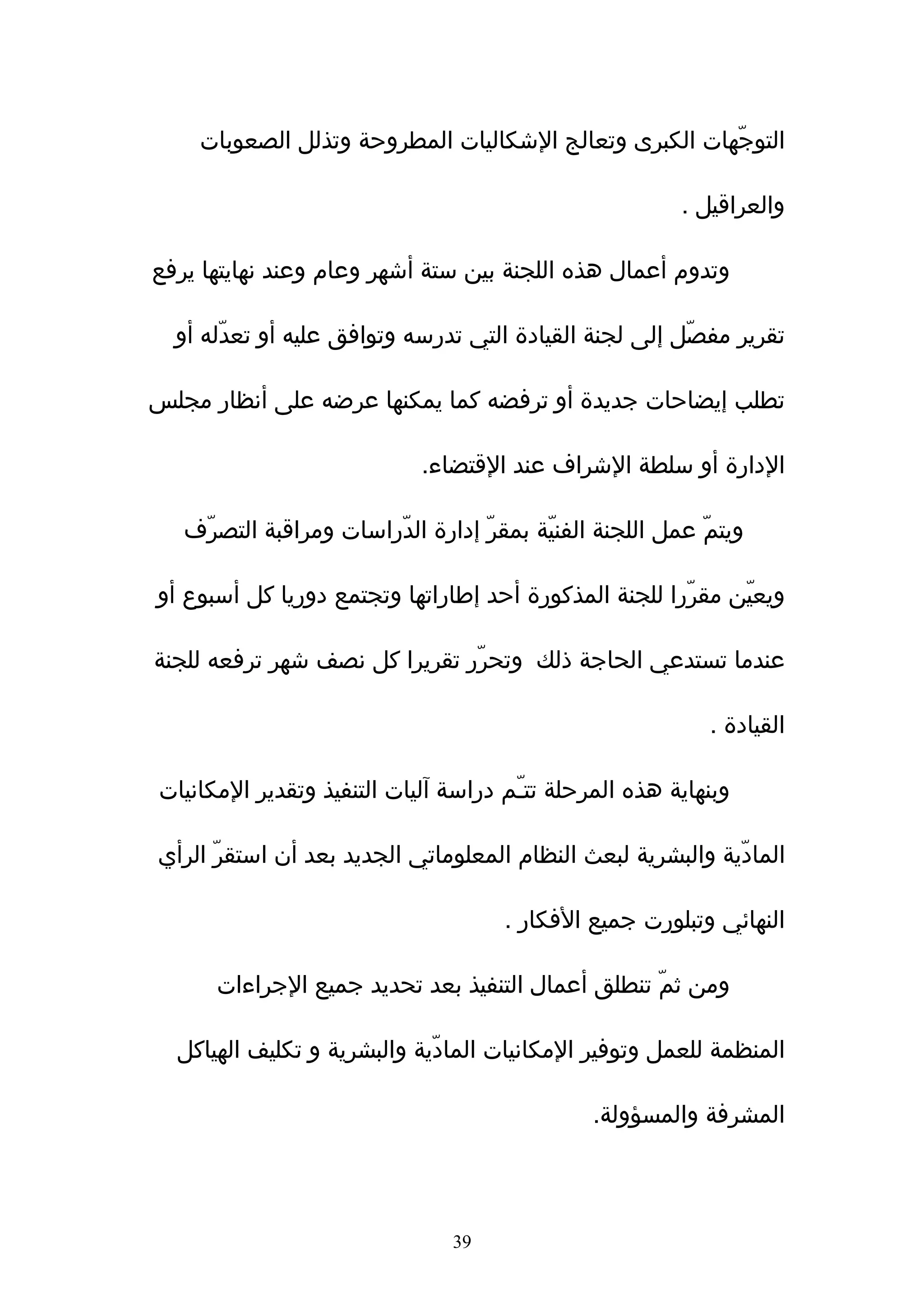 ‫التوجّهات الكبرى وتعالج الشكاليات المطروحة وتذلل الصعوبات‬

                                                          ‫والعراقيل .‬

‫وتدوم أعمال هذه اللجنة بين ستة أشهر وعام وعند نهايتها يرفع‬

  ‫تقرير مفصّل إلى لجنة القيادة التي تدرسه وتوافق عليه أو تعدّله أو‬

‫تطلب إيضاحات جديدة أو ترفضه كما يمكنها عرضه على أنظار مجلس‬

                             ‫الدارة أو سلطة الشراف عند القتضاء.‬

   ‫ويتمّ عمل اللجنة الفنيّة بمقرّ إدارة الدّراسات ومراقبة التصرّف‬

‫ويعيّن مقرّرا للجنة المذكورة أحد إطاراتها وتجتمع دوريا كل أسبوع أو‬

‫عندما تستدعي الحاجة ذلك وتحرّر تقريرا كل نصف شهر ترفعه للجنة‬

                                                             ‫القيادة .‬

‫وبنهاية هذه المرحلة تتـّم دراسة ﺁليات التنفيذ وتقدير المكانيات‬

‫المادّية والبشرية لبعث النظام المعلوماتي الجديد بعد أن استقرّ الرأي‬

                                      ‫النهائي وتبلورت جميع الفكار .‬

      ‫ومن ثمّ تنطلق أعمال التنفيذ بعد تحديد جميع الجراءات‬

  ‫المنظمة للعمل وتوفير المكانيات المادّية والبشرية و تكليف الهياكل‬

                                                ‫المشرفة والمسؤولة.‬




                                ‫93‬
 
