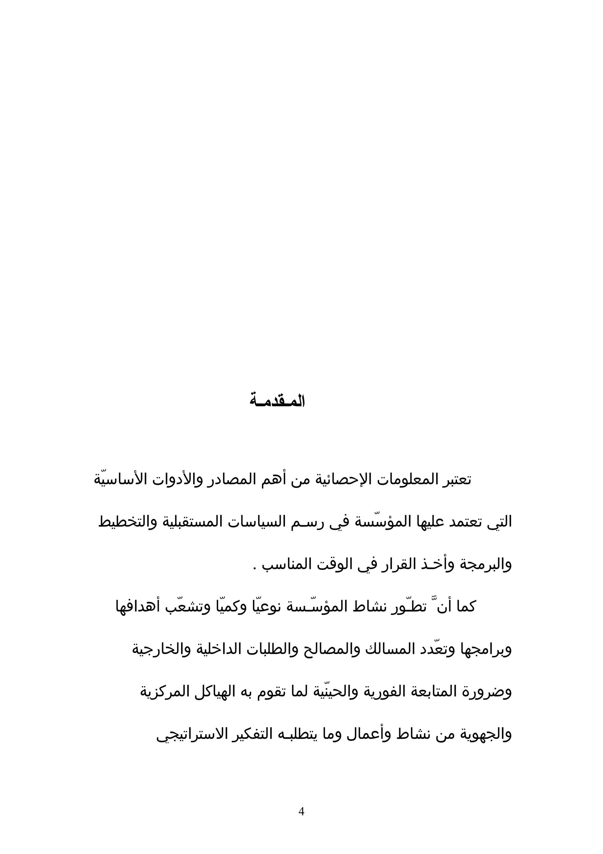 ‫المـقدمـة‬


‫تعتبر المعلومات الحصائية من أهم المصادر والدوات الساسيّة‬

‫التي تعتمد عليها المؤسّسة في رسـم السياسات المستقبلية والتخطيط‬

                         ‫والبرمجة وأخـذ القرار في الوقت المناسب .‬

   ‫كما أنﱠ تطـّور نشاط المؤسّـسة نوعيّا وكميّا وتشعّب أهدافها‬

     ‫وبرامجها وتعّدد المسالك والمصالح والطلبات الداخلية والخارجية‬

      ‫وضرورة المتابعة الفورية والحينّية لما تقوم به الهياكل المركزية‬

         ‫والجهوية من نشاط وأعمال وما يتطلبـه التفكير الستراتيجي‬



                                ‫4‬
 