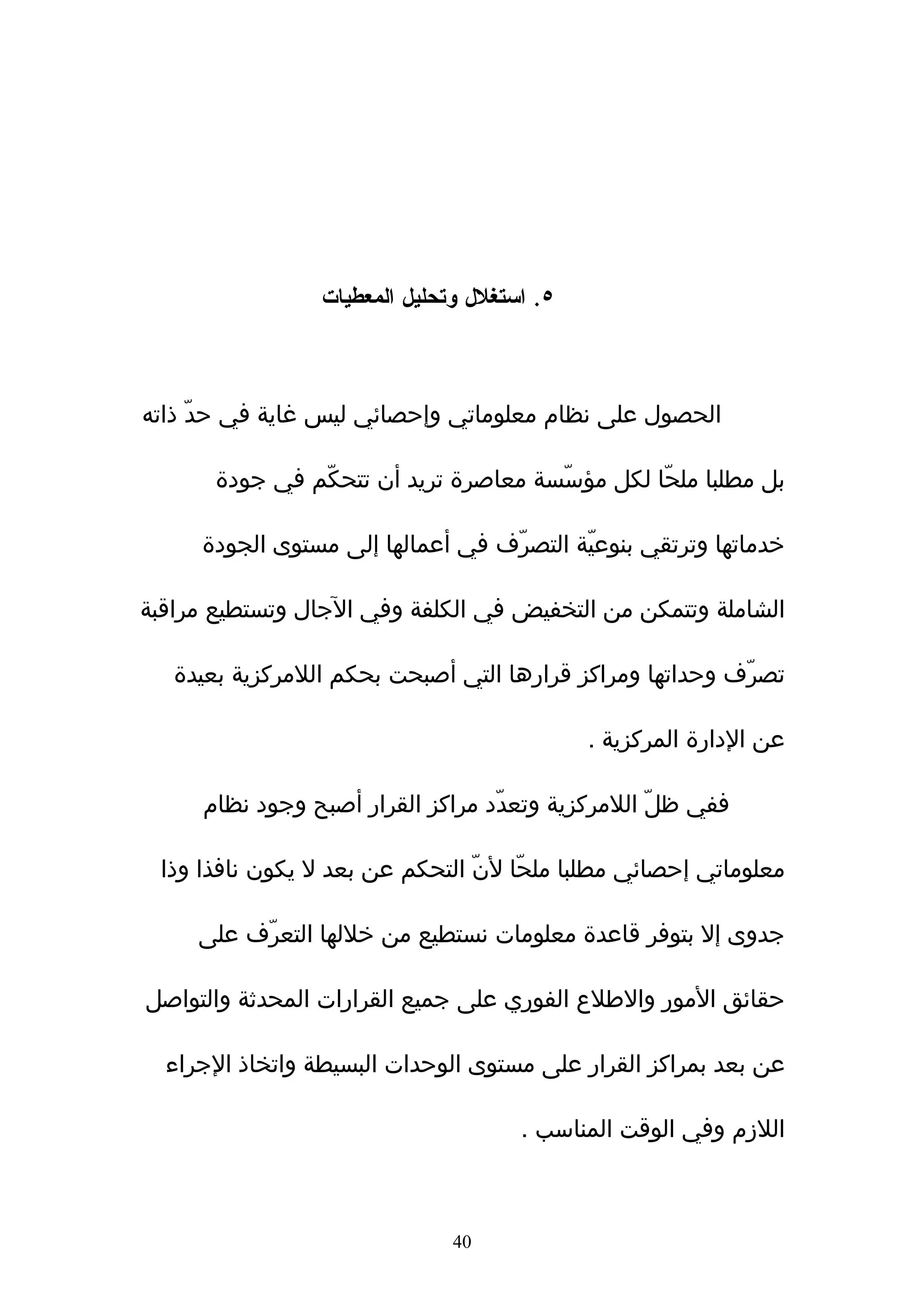 ‫٥. استغلل وتحليل المعطيات‬



‫الحصول على نظام معلوماتي وإحصائي ليس غاية في حدّ ذاته‬

       ‫بل مطلبا ملحّا لكل مؤسّسة معاصرة تريد أن تتحكّم في جودة‬

     ‫خدماتها وترتقي بنوعيّة التصرّف في أعمالها إلى مستوى الجودة‬

‫الشاملة وتتمكن من التخفيض في الكلفة وفي الجال وتستطيع مراقبة‬

   ‫تصرّف وحداتها ومراكز قرارها التي أصبحت بحكم اللمركزية بعيدة‬

                                             ‫عن الدارة المركزية .‬

     ‫ففي ظلّ اللمركزية وتعدّد مراكز القرار أصبح وجود نظام‬

 ‫معلوماتي إحصائي مطلبا ملحّا لنّ التحكم عن بعد ل يكون نافذا وذا‬

     ‫جدوى إل بتوفر قاعدة معلومات نستطيع من خللها التعرّف على‬

‫حقائق المور والطلع الفوري على جميع القرارات المحدثة والتواصل‬

  ‫عن بعد بمراكز القرار على مستوى الوحدات البسيطة واتخاذ الجراء‬

                                      ‫اللزم وفي الوقت المناسب .‬



                               ‫04‬
 