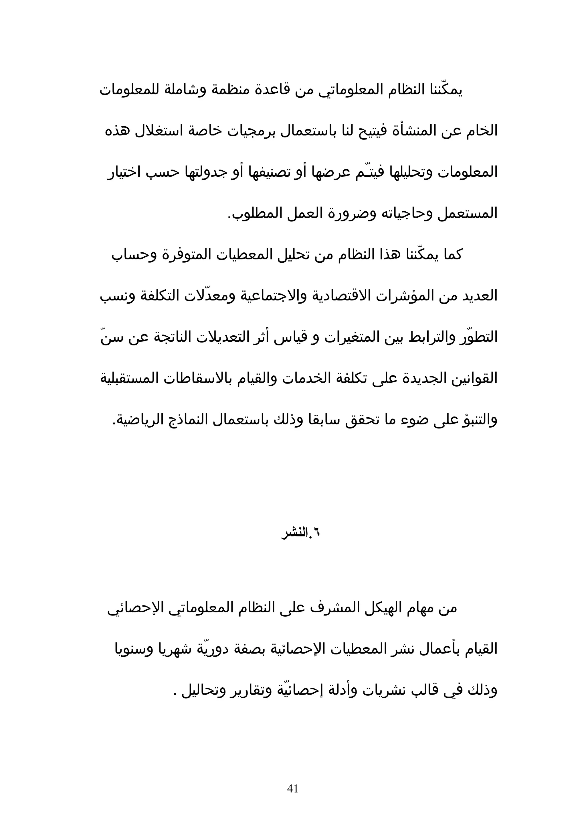‫يمكّننا النظام المعلوماتي من قاعدة منظمة وشاملة للمعلومات‬

‫الخام عن المنشأة فيتيح لنا باستعمال برمجيات خاصة استغلل هذه‬

 ‫المعلومات وتحليلها فيتـّم عرضها أو تصنيفها أو جدولتها حسب اختيار‬

                    ‫المستعمل وحاجياته وضرورة العمل المطلوب.‬

 ‫كما يمكّننا هذا النظام من تحليل المعطيات المتوفرة وحساب‬

‫العديد من المؤشرات القتصادية والجتماعية ومعدّلت التكلفة ونسب‬

‫التطوّر والترابط بين المتغيرات و قياس أثر التعديلت الناتجة عن سنّ‬

‫القوانين الجديدة على تكلفة الخدمات والقيام بالسقاطات المستقبلية‬

 ‫والتنبؤ على ضوء ما تحقق سابقا وذلك باستعمال النماذج الرياضية.‬




                             ‫٦.النشر‬



 ‫من مهام الهيكل المشرف على النظام المعلوماتي الحصائي‬

  ‫القيام بأعمال نشر المعطيات الحصائية بصفة دوريّة شهريا وسنويا‬

           ‫وذلك في قالب نشريات وأدلة إحصائيّة وتقارير وتحاليل .‬




                              ‫14‬
 