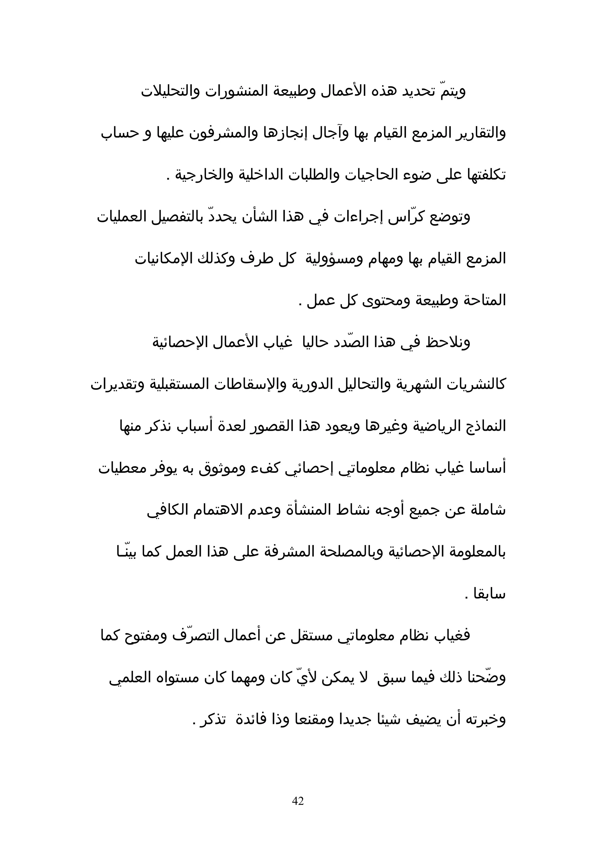 ‫ويتمّ تحديد هذه العمال وطبيعة المنشورات والتحليلت‬

 ‫والتقارير المزمع القيام بها وﺁجال إنجازها والمشرفون عليها و حساب‬

           ‫تكلفتها على ضوء الحاجيات والطلبات الداخلية والخارجية .‬

 ‫وتوضع كرّاس إجراءات في هذا الشأن يحددّ بالتفصيل العمليات‬

      ‫المزمع القيام بها ومهام ومسؤولية كل طرف وكذلك المكانيات‬

                                ‫المتاحة وطبيعة ومحتوى كل عمل .‬

         ‫ونلحظ في هذا الصّدد حاليا غياب العمال الحصائية‬

‫كالنشريات الشهرية والتحاليل الدورية والسقاطات المستقبلية وتقديرات‬

    ‫النماذج الرياضية وغيرها ويعود هذا القصور لعدة أسباب نذكر منها‬

 ‫أساسا غياب نظام معلوماتي إحصائي كفء وموثوق به يوفر معطيات‬

        ‫شاملة عن جميع أوجه نشاط المنشأة وعدم الهتمام الكافي‬

    ‫بالمعلومة الحصائية وبالمصلحة المشرفة على هذا العمل كما بينّـا‬

                                                          ‫سابقا .‬

 ‫فغياب نظام معلوماتي مستقل عن أعمال التصرّف ومفتوح كما‬

  ‫وضّحنا ذلك فيما سبق ل يمكن ليّ كان ومهما كان مستواه العلمي‬

               ‫وخبرته أن يضيف شيئا جديدا ومقنعا وذا فائدة تذكر .‬




                               ‫24‬
 