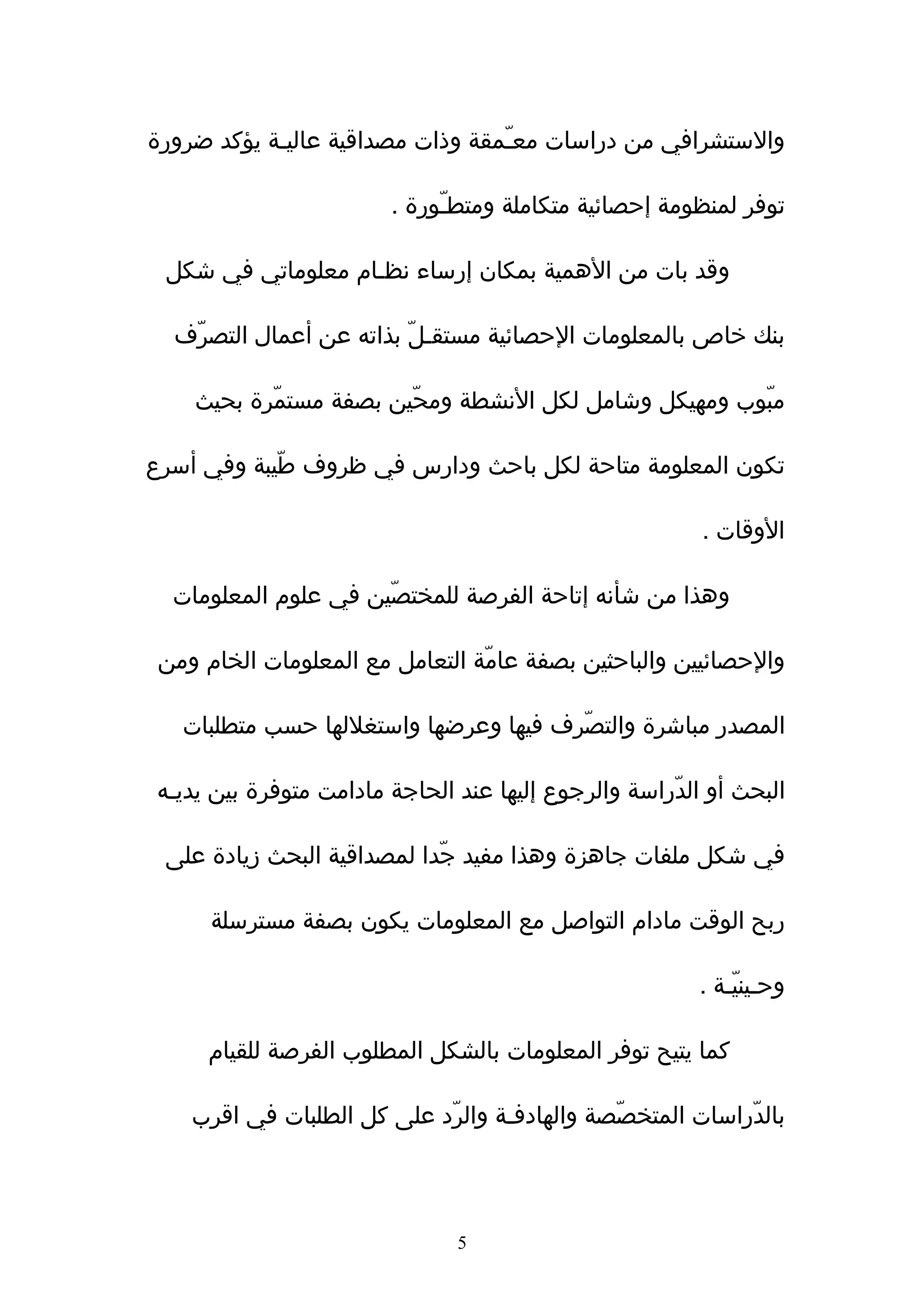 ‫والستشرافي من دراسات معـّمقة وذات مصداقية عاليـة يؤكد ضرورة‬

                         ‫توفر لمنظومة إحصائية متكاملة ومتطـّورة .‬

 ‫وقد بات من الهمية بمكان إرساء نظـام معلوماتي في شكل‬

  ‫بنك خاص بالمعلومات الحصائية مستقـلّ بذاته عن أعمال التصرف‬
   ‫ّ‬

    ‫مبوب ومهيكل وشامل لكل النشطة ومحّين بصفة مستمّرة بحيث‬
                                                       ‫ّ‬

‫تكون المعلومة متاحة لكل باحث ودارس في ظروف طّيبة وفي أسرع‬

                                                          ‫الوقات .‬

  ‫وهذا من شأنه إتاحة الفرصة للمختصّين في علوم المعلومات‬

 ‫والحصائيين والباحثين بصفة عامّة التعامل مع المعلومات الخام ومن‬

   ‫المصدر مباشرة والتصّرف فيها وعرضها واستغللها حسب متطلبات‬

 ‫البحث أو الدّراسة والرجوع إليها عند الحاجة مادامت متوفرة بين يديـه‬

 ‫في شكل ملفات جاهزة وهذا مفيد جّدا لمصداقية البحث زيادة على‬

      ‫ربح الوقت مادام التواصل مع المعلومات يكون بصفة مسترسلة‬

                                                          ‫وحـينيّـة .‬

      ‫كما يتيح توفر المعلومات بالشكل المطلوب الفرصة للقيام‬

    ‫بالدّراسات المتخصّصة والهادفـة والرّد على كل الطلبات في اقرب‬




                                ‫5‬
 