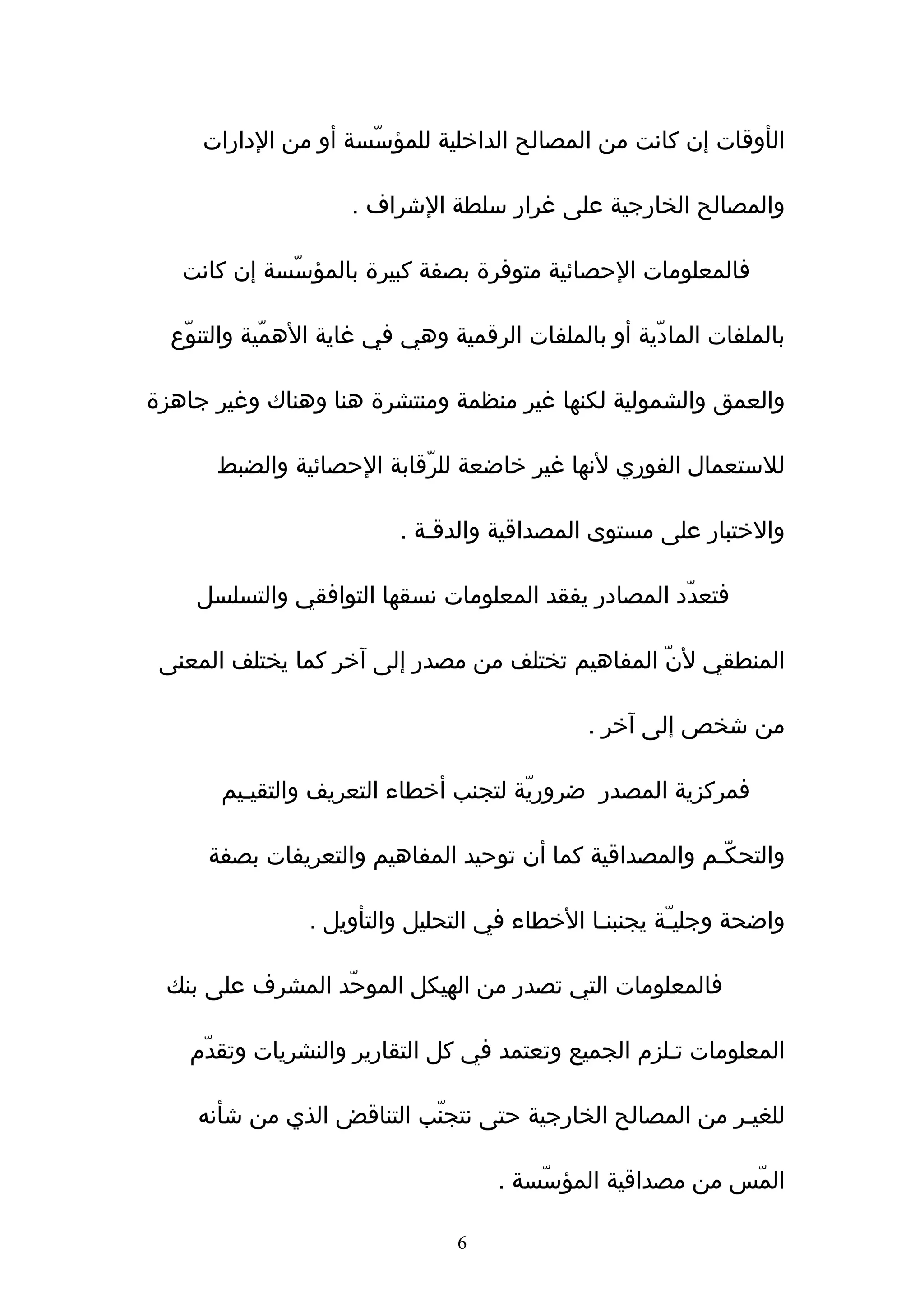‫الأوقات إن كانت من المصالح الداخلية للمؤسّسة أو من الدارات‬

                     ‫والمصالح الخارجية على غرار سلطة الشراف .‬

   ‫فالمعلومات الحصائية متوفرة بصفة كبيرة بالمؤسّسة إن كانت‬

  ‫بالملفات المادّية أو بالملفات الرقمية وهي في غاية الهمّية والتنوّع‬

‫والعمق والشمولية لكنها غير منظمة ومنتشرة هنا وهناك وغير جاهزة‬

      ‫للستعمال الفوري لنها غير خاضعة للرّقابة الحصائية والضبط‬

                          ‫والختبار على مستوى المصداقية والدقـة .‬

    ‫فتعدّد المصادر يفقد المعلومات نسقها التوافقي والتسلسل‬

 ‫المنطقي لنّ المفاهيم تختلف من مصدر إلى ﺁخر كما يختلف المعنى‬

                                              ‫من شخص إلى ﺁخر .‬

       ‫فمركزية المصدر ضروريّة لتجنب أخطاء التعريف والتقيـيم‬

      ‫والتحكّـم والمصداقية كما أن توحيد المفاهيم والتعريفات بصفة‬

                ‫واضحة وجليـّة يجنبنـا الخطاء في التحليل والتأويل .‬

 ‫فالمعلومات التي تصدر من الهيكل الموحّد المشرف على بنك‬

    ‫المعلومات تـلزم الجميع وتعتمد في كل التقارير والنشريات وتقدّم‬

    ‫للغيـر من المصالح الخارجية حتى نتجنّب التناقض الذي من شأنه‬

                                     ‫المّس من مصداقية المؤسّسة .‬

                                ‫6‬
 