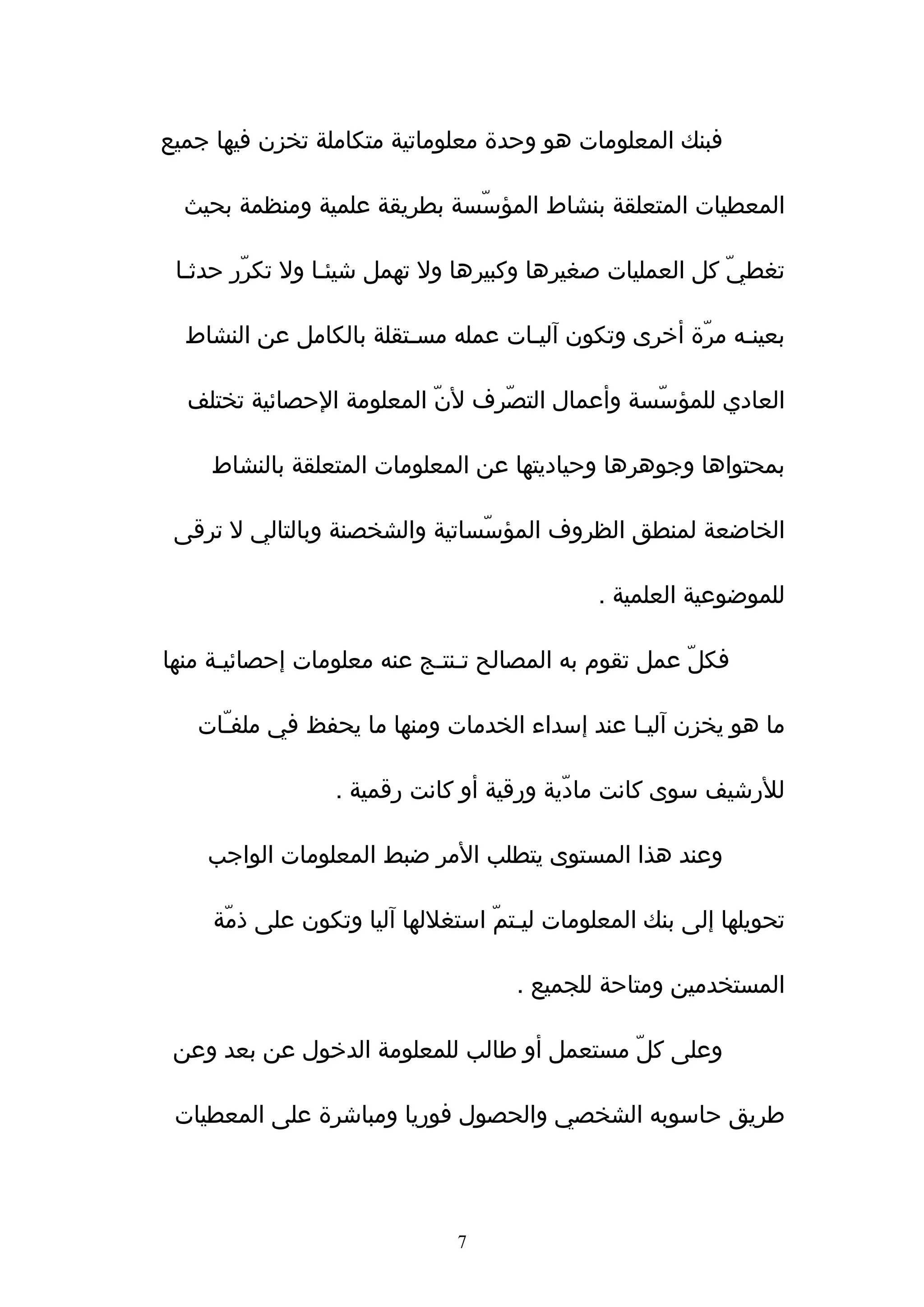 ‫فبنك المعلومات هو وحدة معلوماتية متكاملة تخزن فيها جميع‬

  ‫المعطيات المتعلقة بنشاط المؤسّسة بطريقة علمية ومنظمة بحيث‬

 ‫تغطيّ كل العمليات صغيرها وكبيرها ول تهمل شيئـا ول تكرّر حدثـا‬

  ‫بعينـه مرّة أخرى وتكون آليـات عمله مسـتقلة بالكامل عن النشاط‬

  ‫العادي للمؤسّسة وأعمال التصّرف لنّ المعلومة الحصائية تختلف‬

    ‫بمحتواها وجوهرها وحياديتها عن المعلومات المتعلقة بالنشاط‬

 ‫الخاضعة لمنطق الظروف المؤسّساتية والشخصنة وبالتالي ل ترقى‬

                                              ‫للموضوعية العلمية .‬

‫فكلّ عمل تقوم به المصالح تـنتـج عنه معلومات إحصائيـة منها‬

   ‫ما هو يخزن ﺁليـا عند إسداء الخدمات ومنها ما يحفظ في ملفـّات‬

                  ‫للرشيف سوى كانت مادّية ورقية أو كانت رقمية .‬

    ‫وعند هذا المستوى يتطلب المر ضبط المعلومات الواجب‬

     ‫تحويلها إلى بنك المعلومات ليـتمّ استغللها ﺁليا وتكون على ذمّة‬

                                     ‫المستخدمين ومتاحة للجميع .‬

 ‫وعلى كلّ مستعمل أو طالب للمعلومة الدخول عن بعد وعن‬

 ‫طريق حاسوبه الشخصي والحصول فوريا ومباشرة على المعطيات‬




                               ‫7‬
 