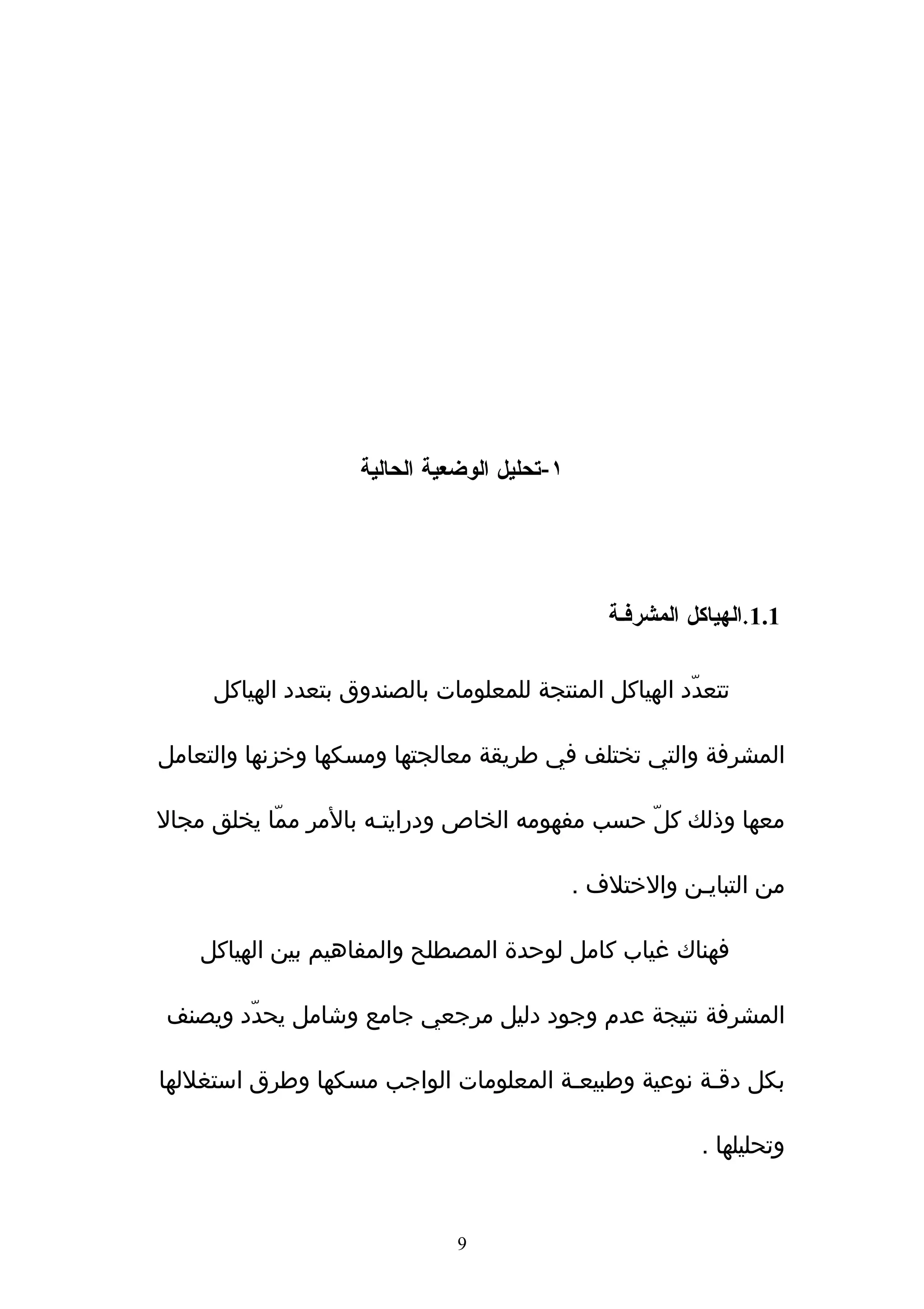 ‫١-تحليل الوضعية الحالية‬




                                                 ‫1.1.الهياكل المشرفـة‬

     ‫تتعدّد الهياكل المنتجة للمعلومات بالصندوق بتعدد الهياكل‬

‫المشرفة والتي تختلف في طريقة معالجتها ومسكها وخزنها والتعامل‬

‫معها وذلك كلّ حسب مفهومه الخاص ودرايتـه بالمر ممّا يخلق مجال‬

                                              ‫من التبايـن والختلف .‬

    ‫فهناك غياب كامل لوحدة المصطلح والمفاهيم بين الهياكل‬

‫المشرفة نتيجة عدم وجود دليل مرجعي جامع وشامل يحدّد ويصنف‬

‫بكل دقـة نوعية وطبيعـة المعلومات الواجب مسكها وطرق استغللها‬

                                                           ‫وتحليلها .‬


                              ‫9‬
 
