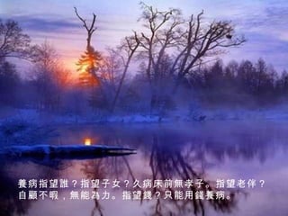 養 病指望 誰 ？指望子女？久病床前 無 孝子。指望老伴？自 顧不暇 ， 無能為力 。指望 錢 ？只能用 錢養 病。 