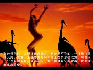 對於 得到的，人 們 往住忽 視 它； 對於 得不到的，往往把它想得太美。其 實 ，生活的美好和幸福全在 於 怎 樣 欣 賞 。明白人十分珍惜和欣 賞 已 經 得到的， 並 不 斷發現 它的意 義 ；使生活充 實 和快 樂 。 