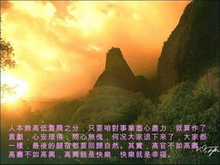 人本 無 高低 貴賤 之分，只要咱 對 事 業盡 心 盡 力，就算作了 貢獻 ，心安理得， 問 心 無 傀，何况大家退下 來 了，大家都一 樣 ，最 後 的 歸 宿都要回 歸 自然。其 實 ，高官不如高 壽 ，高 壽 不如高 興 ，高 興 就是快 樂 ，快 樂 就是幸福。 