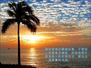 做你想做的 願 做的事，不管别人怎 麼 看怎 麼說 ，因 為 我 們 不是 為 别人的好 惡 而活，要活出一 個真實的 自我。 