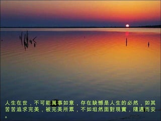 人生在世，不可能 萬 事如意，存在缺憾是人生的必然，如其苦苦追求完美，被完美所累，不如坦然面 對現實 ， 隨 遇而安。 