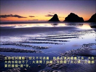 生命在 於運動 ，但 又 不可 過 量； 飲 食太清淡 營養 不良， 大魚大 肉也吸收不了；太 清閒 了寂寞，太 熱鬧 了又心 煩 ，凡事都要把握 個 “度” 字 。 