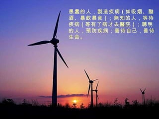 愚蠢的人， 製 造疾病 ( 如吸烟、酗酒、暴 飲 暴食 ) ； 無 知的人，等待疾病 ( 等有了病才去 醫 院 ) ； 聰 明的人， 預 防疾病；善待自己，善待生命。 