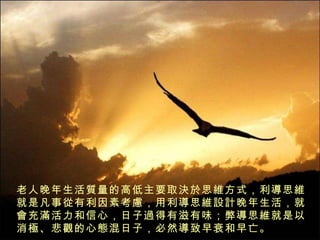 老人晚年生活 質 量的高低主要取 決於 思 維 方式，利 導 思 維 就是凡事 從 有利因素考 慮 ，用利 導 思 維設計 晚年生活，就 會 充 滿 活力和信心，日子 過 得有滋有味；弊 導 思 維 就是以消 極 、悲 觀 的心 態 混日子，必然 導 致早衰和早亡。 
