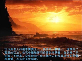 玩也是老人的根本需要之一，要 懷 有一 顆 童心， 選擇 自己喜 愛 的玩法，在玩中 體驗勝 利的喜悦和 興奮 ，做到 輸 了不生 氣 ，不 較 真， 從 生理和心理上 講 老人也需要 適 度的刺激和 興奮 ，以形成良性循 環 。 