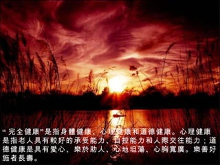 “ 完全健康”是指身 體 健康、心理健康和道德健康。心理健康是指老人具有 較 好的承受能力、自控能力和人 際 交往能力；道德健康是具有 愛 心、 樂於 助人、心地 坦蕩 、心胸 寬廣 。 樂 善好施者 長壽 。   