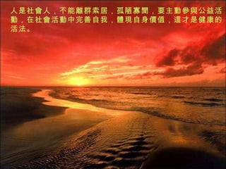 人是社 會 人，不能 離群索居 ，孤陋寡 聞 ，要主 動參與 公益活 動 ，在社 會 活 動 中完善自我， 體現 自身 價 值， 這 才是健康的活法。 