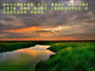 晚年生活 應該 多 層 面、多元化； 豐 富多彩。只有一 兩個 好友 還 不够，要 擁 有一 幫 老朋友 ; 友情能滋 潤 老年生活，使你 過 得有滋有味，多姿多彩。 