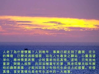 人老了 為什麼懷舊 ？人到晚年，事 業 已 經 走到了 盡頭 ，往日的 輝 煌，已 變 成 過 眼烟 雲 ，站在人生最 後 之 驛 站，心 靈 渴望 淨 化，精神需要 昇華 ，企盼重新找回真情。 這時 ，只有故地重 遊 ， 與親 人相聚，共同追 憶 童年的 夢 ， 與 老同 學 共叙年 輕時 的趣 聞樂 事，才能找回青少 年時代 生命活力的感 覺 。珍惜真情、享受真情也是老年生活中的一 大樂事 。 