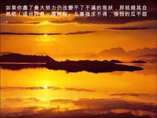 如果你 盡 了最大努力仍改 變 不了不 滿 的 現狀 ，那就 順 其自然吧！ 這也許是 一 種 解脱。凡事强求不得，强扭的瓜不甜。 