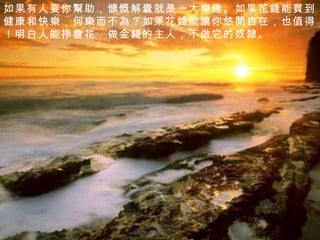 如果有人要你 幫 助，慷慨解囊就是一大 樂 趣。如果花 錢 能 買 到健康和快 樂 ，何 樂 而不 為 ？如果花 錢 能 讓 你悠 閒 自在，也值 得 ！明白人能挣 會 花，做金 錢 的主人，不做它的奴 隸 。 