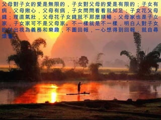 父母 對 子女的 愛 是 無 限的，子女 對 父母的 愛 是有限的；子女有病，父母揪心，父母有病，子女 問問 看看就知足；子女花父母 錢 ；理直 氣壯 ，父母花子女 錢 就不那 麼順暢 ；父母家也是子女家，子女家可不是父母家。不一 樣 就是不一 樣 ，明白人 對 子女的付出 視為義務 和 樂 趣，不 圖 回 報 ，一心想得到回 報 ，就自 尋煩惱 。 