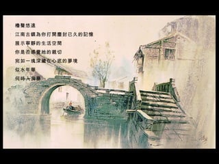 櫓聲悠遠  江南古鎮為你打開塵封已久的記憶  展示寧靜的生活空間  你是否感覺她的親切  宛如一塊深藏在心底的夢境  似水年華  何時入我夢     