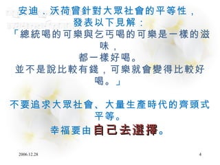 安迪．沃荷曾針對大眾社會的平等性，  發表以下見解： 「 總統喝的可樂與乞丐喝的可樂是一樣的滋味， 都一樣好喝。 並不是說比較有錢，可樂就會變得比較好喝。 」 不要追求大眾社會、大量生產時代的齊頭式平等。 幸福要由 自己去選擇 。 