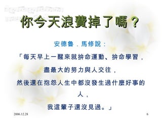 你今天浪費掉了嗎 ？ 安德魯．馬修說： 「每天早上一醒來就拚命運動 、 拚命學習， 盡最大的努力與人交往， 然後還在抱怨人生中都沒發生過什麼好事的人， 我這輩子還沒見過。」 