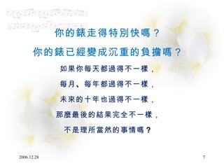 你的錶走得特別快嗎？ 你的錶已經變成沉重的負擔嗎？ 如果你每天都過得不一樣， 每月 、 每年都過得不一樣， 未來的十年也過得不一樣， 那麼最後的結果完全不一樣， 不是理所當然的事情嗎 ？ 