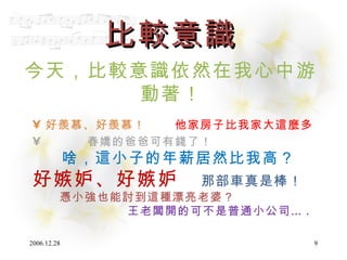 比較意識 今天，比較意識依然在我心中游動著 ！ 好羨慕、好羨慕！  他家房子比我家大這麼多 春嬌的爸爸可有錢了！ 啥，這小子的年薪居然比我高？ 好嫉妒、好嫉妒   那部車真是棒！ 憑小強也能討到這種漂亮老婆？ 王老闆開的可不是普通小公司… . 