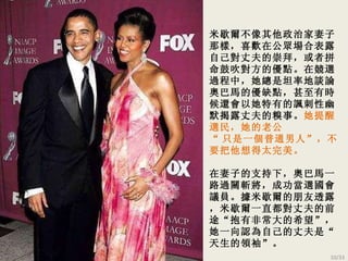 米歇爾 不像其他政治家妻子那樣，喜歡在公眾場合表露自己對丈夫的崇拜，或者拼命鼓吹對方的優點。在競選過程中，她總是坦率地談論奧巴馬的優缺點，甚至有時候還會以她特有的諷刺性幽默揭露丈夫的糗事。 她提醒選民，她的老公 “ 只是一個普通男人 ”，不要把他想得太完美。 在妻子的支 持 下，奧巴馬一路過關斬將，成功當選國會議員。據米歇爾的朋友透露，米歇爾一直都對丈夫的前途“抱有非常大的希望”，她一向認為自己的丈夫是“天生的領袖”。 