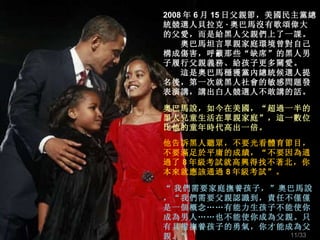 2008 年 6 月 15 日父親節，美國民主黨總統競選人貝拉克 · 奧巴馬沒有歌頌偉大的父愛，而是給黑人父親們上了一課。 　　奧巴馬坦言單親家庭環境曾對自己構成傷害，呼籲那些“缺席”的黑人男子履行父親義務、給孩子更多關愛。 　　這是奧巴馬穩獲黨內總統候選人提名後，第一次就黑人社會的敏感問題發表演講 ， 講出白人競選人不敢講的話。 奧巴馬說，如今在美國，“超過一半的黑人兒童生活在單親家庭”，這一數位比他的童年時代高出一倍。 他告訴黑人聽眾，不要光看體育節目，不要滿足於平庸的成績，“不要因為通過了 8 年級考試就高興得找不著北，你本來就應該通過 8 年級考試”。 “ 我們需要家庭撫養孩子，”奧巴馬說，“我們需要父親認識到，責任不僅僅是一個概念 …… 有能力生孩子不能使你成為男人 …… 也不能使你成為父親。只有具備撫養孩子的勇氣，你才能成為父親。” /33 